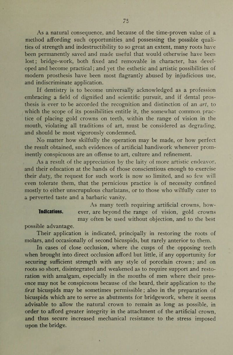 As a natural consequence, and because of the time-proven value of a method affording such opportunities and possessing the possible quali- ties of strength and indestructibility to so great an extent, many roots have been permanently saved and made useful that would otherwise have been lost; bridge-work, both fixed and removable in character, has devel- oped and become practical; and yet the esthetic and artistic possibilities of modern prosthesis have been most flagrantly abused by injudicious use, and indiscriminate application. If dentistry is to become universally acknowledged as a profession embracing a field of dignified and scientific pursuit, and if dental pros- thesis is ever to be accorded the recognition and distinction of an art, to which the scope of its possibilities entitle it, the somewhat common prac- tice of placing gold crowns on teeth, within the range of vision in the mouth, violating all traditions of art, must be considered as degrading, and should be most vigorously condemned. No matter how skilfully the operation may be made, or how perfect the result obtained, such evidences of artificial handiwork whenever prom- inently conspicuous are an offense to art, culture and refinement. As a result of the appreciation by the laity of more artistic endeavor, and their education at the hands of those conscientious enough to exercise their duty, the request for such work is now so limited, and so few will even tolerate them, that the pernicious practice is of necessity confined mostly to either unscrupulous charlatans, or to those who wilfully cater to a perverted taste and a barbaric vanity. As many teeth requiring artificial crowns, how- Tndications. ever, are beyond the range of vision, gold crowns may often be used without objection, and to the best possible advantage. Their application is indicated, principally in restoring the roots of molars, and occasionally of second bicuspids, but rarely anterior to them. In cases of close occlusion, where the cusps of the opposing teeth when brought into direct occlusion afford but little, if any opportunity for securing sufficient strength with any style of porcelain crown; and on roots so short, disintegrated and weakened as to require support and resto- ration with amalgam, especially in the mouths of men where their pres- ence may not be conspicuous because of the beard, their application to the first bicuspids may be sometimes permissible; also in the preparation of bicuspids which are to serve as abutments for bridgework, where it seems advisable to allow the natural crown to remain as long as possible, in order to afford greater integrity in the attachment of the artificial crown, and thus secure increased mechanical resistance to the stress imposed upon the bridge.