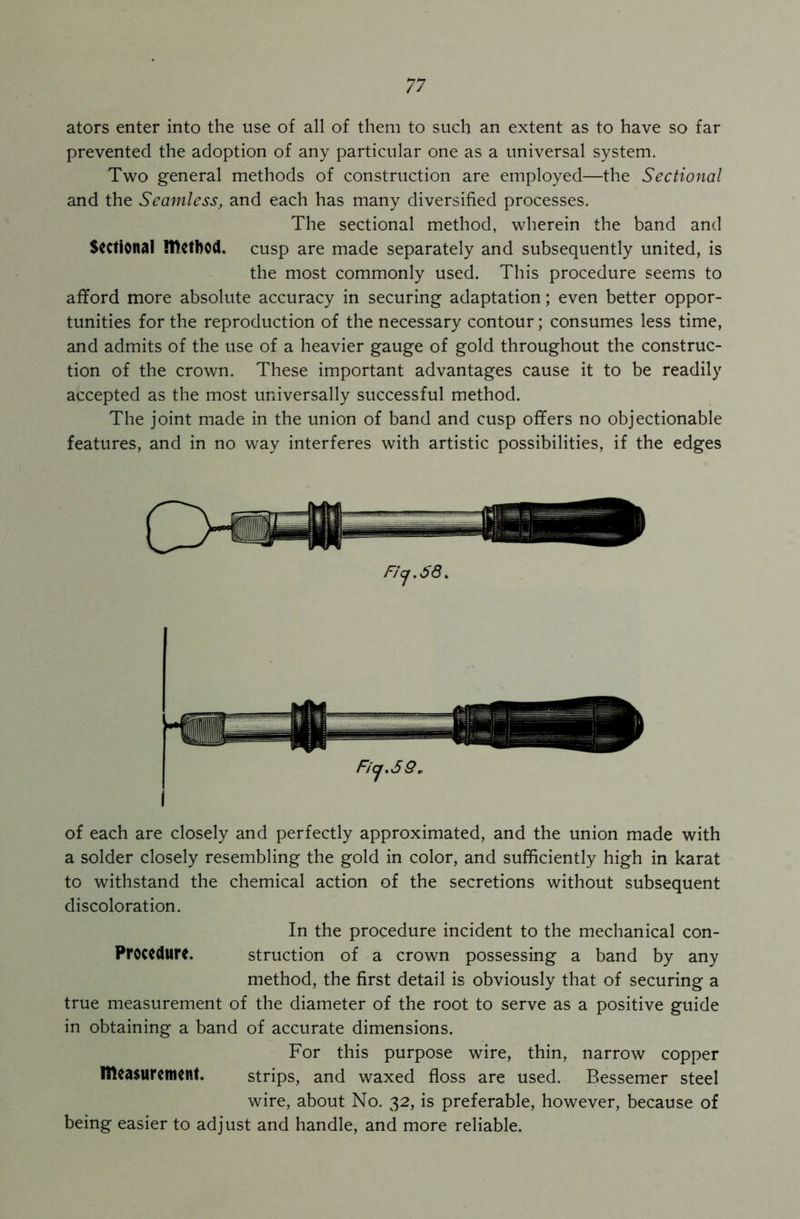 ators enter into the use of all of them to such an extent as to have so far prevented the adoption of any particular one as a universal system. Two general methods of construction are employed—the Sectional and the Seamless, and each has many diversified processes. The sectional method, wherein the band and Sectional method, cusp are made separately and subsequently united, is the most commonly used. This procedure seems to afford more absolute accuracy in securing adaptation; even better oppor- tunities for the reproduction of the necessary contour; consumes less time, and admits of the use of a heavier gauge of gold throughout the construc- tion of the crown. These important advantages cause it to be readily accepted as the most universally successful method. The joint made in the union of band and cusp offers no objectionable features, and in no way interferes with artistic possibilities, if the edges Fij.58. Ficj.SQ, of each are closely and perfectly approximated, and the union made with a solder closely resembling the gold in color, and sufficiently high in karat to withstand the chemical action of the secretions without subsequent discoloration. In the procedure incident to the mechanical con- Procedure. struction of a crown possessing a band by any method, the first detail is obviously that of securing a true measurement of the diameter of the root to serve as a positive guide in obtaining a band of accurate dimensions. For this purpose wire, thin, narrow copper measurement, strips, and waxed floss are used. Bessemer steel wire, about No. 32, is preferable, however, because of being easier to adjust and handle, and more reliable.