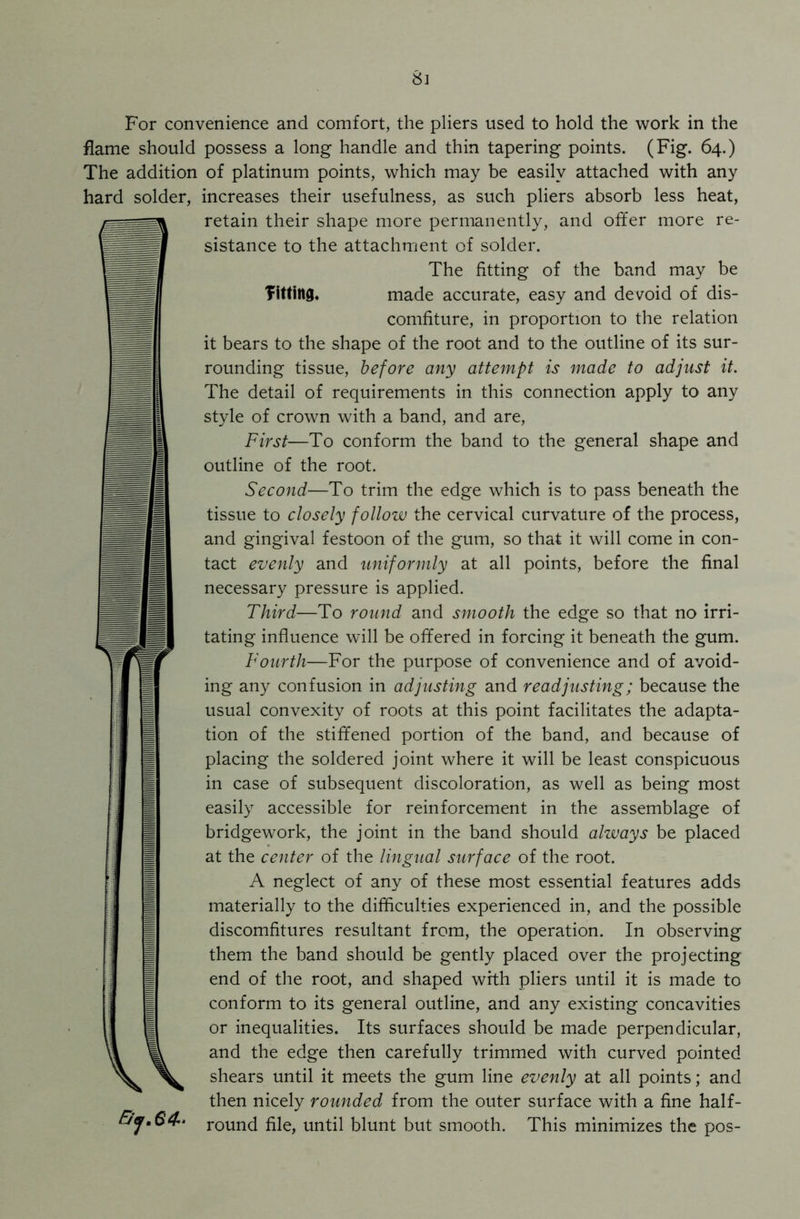 Si For convenience and comfort, the pliers used to hold the work in the flame should possess a long handle and thin tapering points. (Fig. 64.) The addition of platinum points, which may be easily attached with any hard solder, increases their usefulness, as such pliers absorb less heat, (retain their shape more permanently, and offer more re- sistance to the attachment of solder. The fitting of the band may be fitting, made accurate, easy and devoid of dis- comfiture, in proportion to the relation it bears to the shape of the root and to the outline of its sur- rounding tissue, before any attempt is made to adjust it. The detail of requirements in this connection apply to any style of crown with a band, and are, First—To conform the band to the general shape and outline of the root. Second—To trim the edge which is to pass beneath the tissue to closely follow the cervical curvature of the process, and gingival festoon of the gum, so that it will come in con- tact evenly and uniformly at all points, before the final necessary pressure is applied. Third—To round and smooth the edge so that no irri- tating influence will be offered in forcing it beneath the gum. Fourth—For the purpose of convenience and of avoid- ing any confusion in adjusting and readjusting; because the usual convexity of roots at this point facilitates the adapta- tion of the stiffened portion of the band, and because of placing the soldered joint where it will be least conspicuous in case of subsequent discoloration, as well as being most easily accessible for reinforcement in the assemblage of bridgework, the joint in the band should always be placed at the center of the lingual surface of the root. A neglect of any of these most essential features adds materially to the difficulties experienced in, and the possible discomfitures resultant from, the operation. In observing them the band should be gently placed over the projecting end of the root, and shaped with pliers until it is made to conform to its general outline, and any existing concavities or inequalities. Its surfaces should be made perpendicular, and the edge then carefully trimmed with curved pointed shears until it meets the gum line evenly at all points; and then nicely rounded from the outer surface with a fine half- round file, until blunt but smooth. This minimizes the pos- E/j.64-