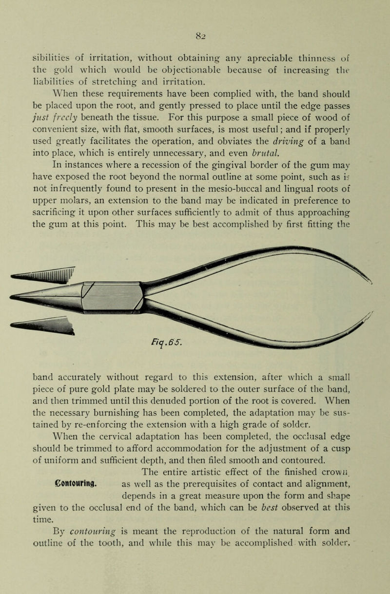 sibilities of irritation, without obtaining any apreciable thinness of the gold which would be objectionable because of increasing the liabilities of stretching and irritation. When these requirements have been complied with, the band should be placed upon the root, and gently pressed to place until the edge passes just freely beneath the tissue. For this purpose a small piece of wood of convenient size, with flat, smooth surfaces, is most useful; and if properly used greatly facilitates the operation, and obviates the driving of a band into place, which is entirely unnecessary, and even brutal. In instances where a recession of the gingival border of the gum may have exposed the root beyond the normal outline at some point, such as is? not infrequently found to present in the mesio-buccal and lingual roots of upper molars, an extension to the band may be indicated in preference to sacrificing it upon other surfaces sufficiently to admit of thus approaching the gum at this point. This may be best accomplished by first fitting the band accurately without regard to this extension, after which a small piece of pure gold plate may be soldered to the outer surface of the band, and then trimmed until this denuded portion of the root is covered. When the necessary burnishing has been completed, the adaptation may be sus- tained by re-enforcing the extension with a high grade of solder. When the cervical adaptation has been completed, the occlusal edge should be trimmed to afford accommodation for the adjustment of a cusp of uniform and sufficient depth, and then filed smooth and contoured. The entire artistic effect of the finished crown. Contouring. as well as the prerequisites of contact and alignment, depends in a great measure upon the form and shape given to the occlusal end of the band, which can be best observed at this time. By contouring is meant the reproduction of the natural form and outline of the tooth, and while this may be accomplished with solder.