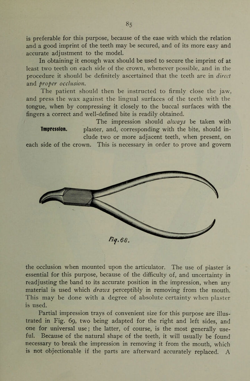 is preferable for this purpose, because of the ease with which the relation and a good imprint of the teeth may be secured, and of its more easy and accurate adjustment to the model. In obtaining it enough wax should be used to secure the imprint of at least two teeth on each side of the crown, whenever possible, and in the procedure it should be definitely ascertained that the teeth are in direct and proper occlusion. The patient should then be instructed to firmly close the jaw, and press the wax against the lingual surfaces of the teeth with the tongue, when by compressing it closely to the buccal surfaces with the fingers a correct and well-defined bite is readily obtained. The impression should always be taken with Impression. plaster, and, corresponding with the bite, should in- clude two or more adjacent teeth, when present, on each side of the crown. This is necessary in order to prove and govern the occlusion when mounted upon the articulator. The use of plaster is essential for this purpose, because of the difficulty of, and uncertainty in readjusting the band to its accurate position in the impression, when any material is used which draws perceptibly in removing from the mouth. This may be done with a degree of absolute certainty when plaster is used. Partial impression trays of convenient size for this purpose are illus- trated in Fig. 69, two being adapted for the right and left sides, and one for universal use; the latter, of course, is the most generally use- ful. Because of the natural shape of the teeth, it will usually be found necessary to break the impression in removing it from the mouth, which is not objectionable if the parts are afterward accurately replaced. A