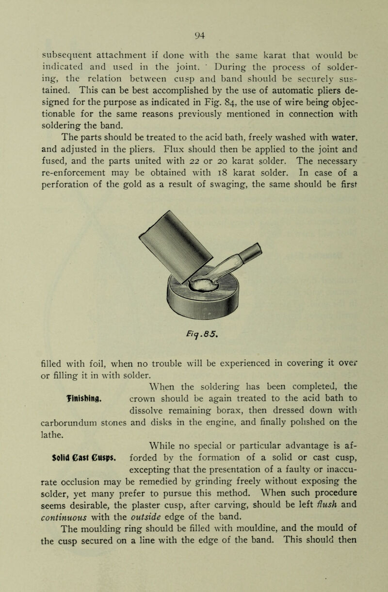 subsequent attachment if done with the same karat that would be indicated and used in the joint. ' During the process of solder- ing, the relation between cusp and band should be securely sus- tained. This can be best accomplished by the use of automatic pliers de- signed for the purpose as indicated in Fig. 84, the use of wire being objec- tionable for the same reasons previously mentioned in connection with soldering the band. The parts should be treated to the acid bath, freely washed with water, and adjusted in the pliers. Flux should then be applied to the joint and fused, and the parts united with 22 or 20 karat solder. The necessary re-enforcement may be obtained with 18 karat solder. In case of a perforation of the gold as a result of swaging, the same should be first Ficj.85. filled with foil, when no trouble will be experienced in covering it over or filling it in with solder. When the soldering has been completed, the finishing. crown should be again treated to the acid bath to dissolve remaining borax, then dressed down with carborundum stones and disks in the engine, and finally polished on the lathe. While no special or particular advantage is af- Solid Cast Cusps, forded by the formation of a solid or cast cusp, excepting that the presentation of a faulty or inaccu- rate occlusion may be remedied by grinding freely without exposing the solder, yet many prefer to pursue this method. When such procedure seems desirable, the plaster cusp, after carving, should be left Hush and continuous with the outside edge of the band. The moulding ring should be filled with mouldine, and the mould of the cusp secured on a line with the edge of the band. This should then