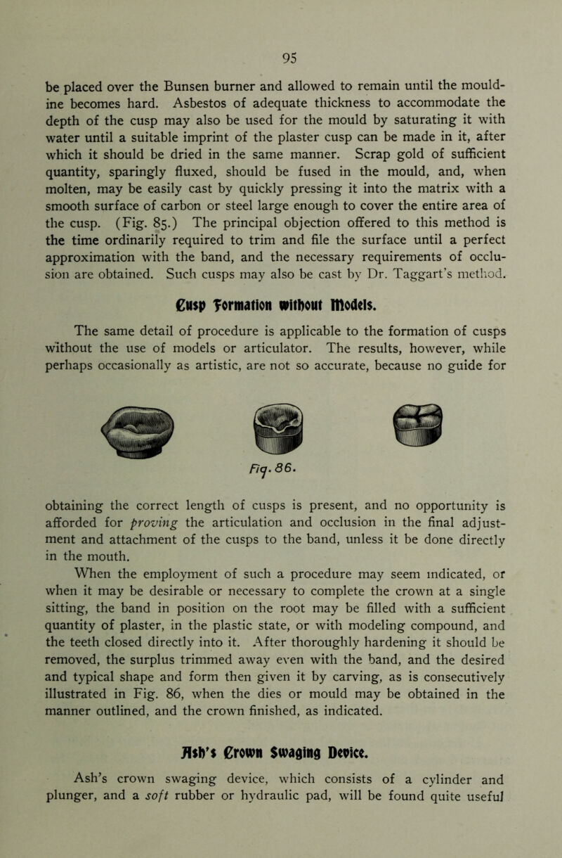 be placed over the Bunsen burner and allowed to remain until the mould- ine becomes hard. Asbestos of adequate thickness to accommodate the depth of the cusp may also be used for the mould by saturating it with water until a suitable imprint of the plaster cusp can be made in it, after which it should be dried in the same manner. Scrap gold of sufficient quantity, sparingly fluxed, should be fused in the mould, and, when molten, may be easily cast by quickly pressing it into the matrix with a smooth surface of carbon or steel large enough to cover the entire area of the cusp. (Fig. 85.) The principal objection offered to this method is the time ordinarily required to trim and file the surface until a perfect approximation with the band, and the necessary requirements of occlu- sion are obtained. Such cusps may also be cast by Dr. Taggart’s method. £u$p formation without models. The same detail of procedure is applicable to the formation of cusps without the use of models or articulator. The results, however, while perhaps occasionally as artistic, are not so accurate, because no guide for obtaining the correct length of cusps is present, and no opportunity is afforded for proving the articulation and occlusion in the final adjust- ment and attachment of the cusps to the band, unless it be done directly in the mouth. When the employment of such a procedure may seem indicated, or when it may be desirable or necessary to complete the crown at a single sitting, the band in position on the root may be filled with a sufficient quantity of plaster, in the plastic state, or with modeling compound, and the teeth closed directly into it. After thoroughly hardening it should be removed, the surplus trimmed away even with the band, and the desired and typical shape and form then given it by carving, as is consecutively illustrated in Fig. 86, when the dies or mould may be obtained in the manner outlined, and the crown finished, as indicated. Jbb's Crown Swaging Dcpice. Ash’s crown swaging device, which consists of a cylinder and plunger, and a soft rubber or hydraulic pad, will be found quite useful