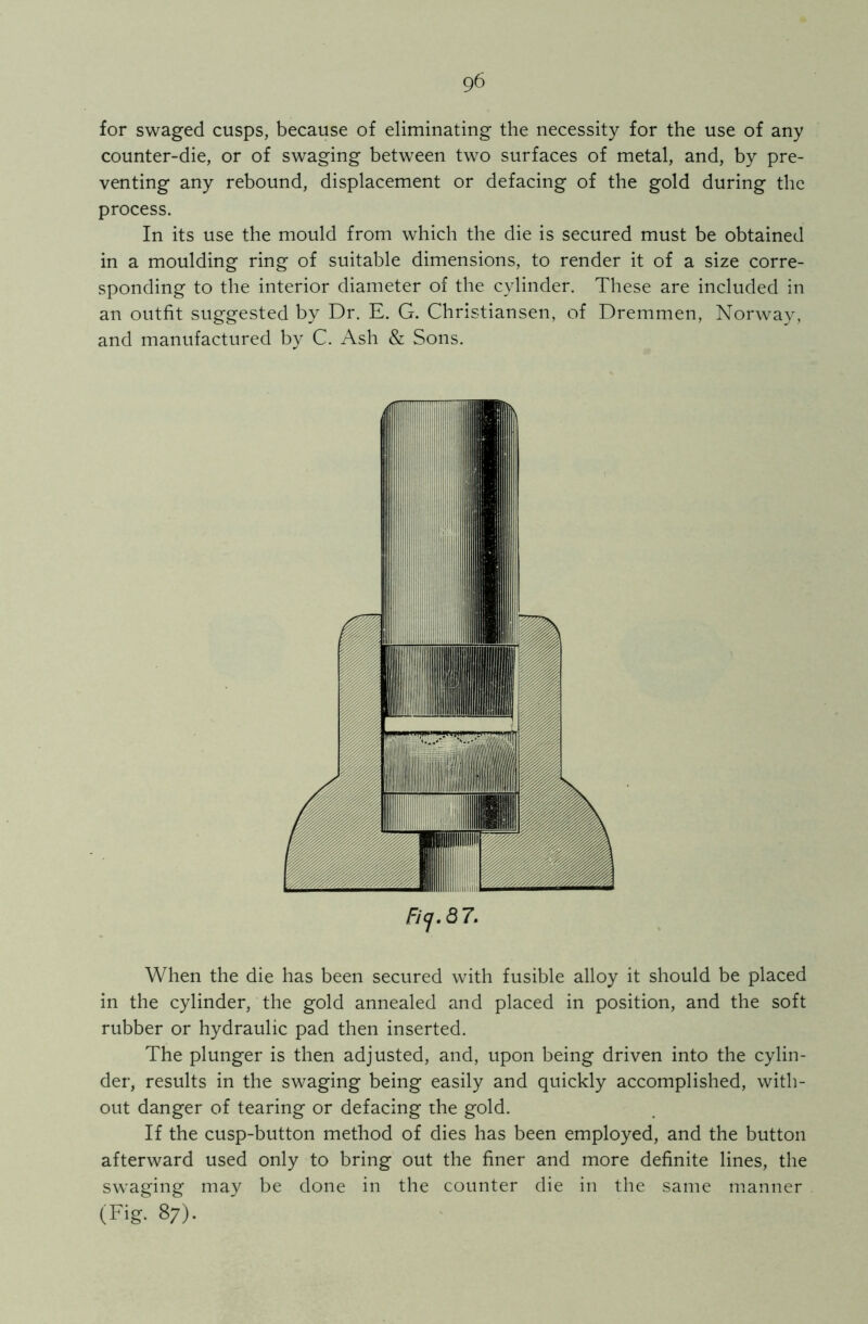 for swaged cusps, because of eliminating the necessity for the use of any counter-die, or of swaging between two surfaces of metal, and, by pre- venting any rebound, displacement or defacing of the gold during the process. In its use the mould from which the die is secured must be obtained in a moulding ring of suitable dimensions, to render it of a size corre- sponding to the interior diameter of the cylinder. These are included in an outfit suggested by Dr. E. G. Christiansen, of Dremmen, Norway, and manufactured by C. Ash & Sons. Ficj.Q7. When the die has been secured with fusible alloy it should be placed in the cylinder, the gold annealed and placed in position, and the soft rubber or hydraulic pad then inserted. The plunger is then adjusted, and, upon being driven into the cylin- der, results in the swaging being easily and quickly accomplished, with- out danger of tearing or defacing the gold. If the cusp-button method of dies has been employed, and the button afterward used only to bring out the finer and more definite lines, the swaging may be done in the counter die in the same manner (Fig. 87).