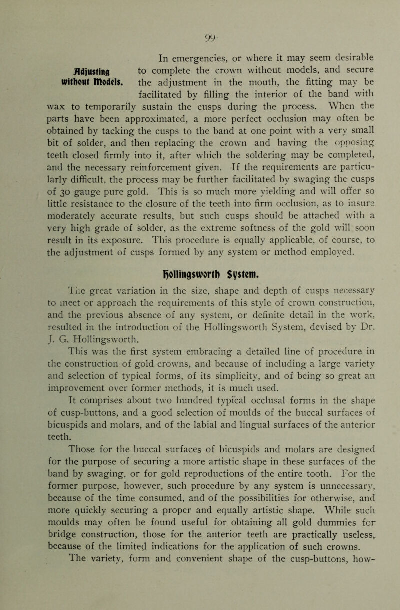 In emergencies, or where it may seem desirable Adjusting to complete the crown without models, and secure Without models. the adjustment in the mouth, the fitting may be facilitated by filling the interior of the band with wax to temporarily sustain the cusps during the process. When the parts have been approximated, a more perfect occlusion may often be obtained by tacking the cusps to the band at one point with a very small bit of solder, and then replacing the crown and having the opposing teeth closed firmly into it, after which the soldering may be completed, and the necessary reinforcement given. If the requirements are particu- larly difficult, the process may be further facilitated by swaging the cusps of 30 gauge pure gold. This is so much more yielding and will offer so little resistance to the closure of the teeth into firm occlusion, as to insure moderately accurate results, but such cusps should be attached with a very high grade of solder, as the extreme softness of the gold will soon result in its exposure. This procedure is equally applicable, of course, to the adjustment of cusps formed by any system or method employed. Rollingswortb System. The great variation in the size, shape and depth of cusps necessary to meet or approach the requirements of this style of crown construction, and the previous absence of any system, or definite detail in the work, resulted in the introduction of the Hollingsworth System, devised by Dr. J. G. Hollingsworth. This was the first system embracing a detailed line of procedure in the construction of gold crowns, and because of including a large variety and selection of typical forms, of its simplicity, and of being so great an improvement over former methods, it is much used. It comprises about two hundred typical occlusal forms in the shape of cusp-buttons, and a good selection of moulds of the buccal surfaces of bicuspids and molars, and of the labial and lingual surfaces of the anterior teeth. Those for the buccal surfaces of bicuspids and molars are designed for the purpose of securing a more artistic shape in these surfaces of the band by swaging, or for gold reproductions of the entire tooth. For the former purpose, however, such procedure by any system is unnecessary, because of the time consumed, and of the possibilities for otherwise, and more quickly securing a proper and equally artistic shape. While such moulds may often be found useful for obtaining all gold dummies for bridge construction, those for the anterior teeth are practically useless* because of the limited indications for the application of such crowns. The variety, form and convenient shape of the cusp-buttons, how-