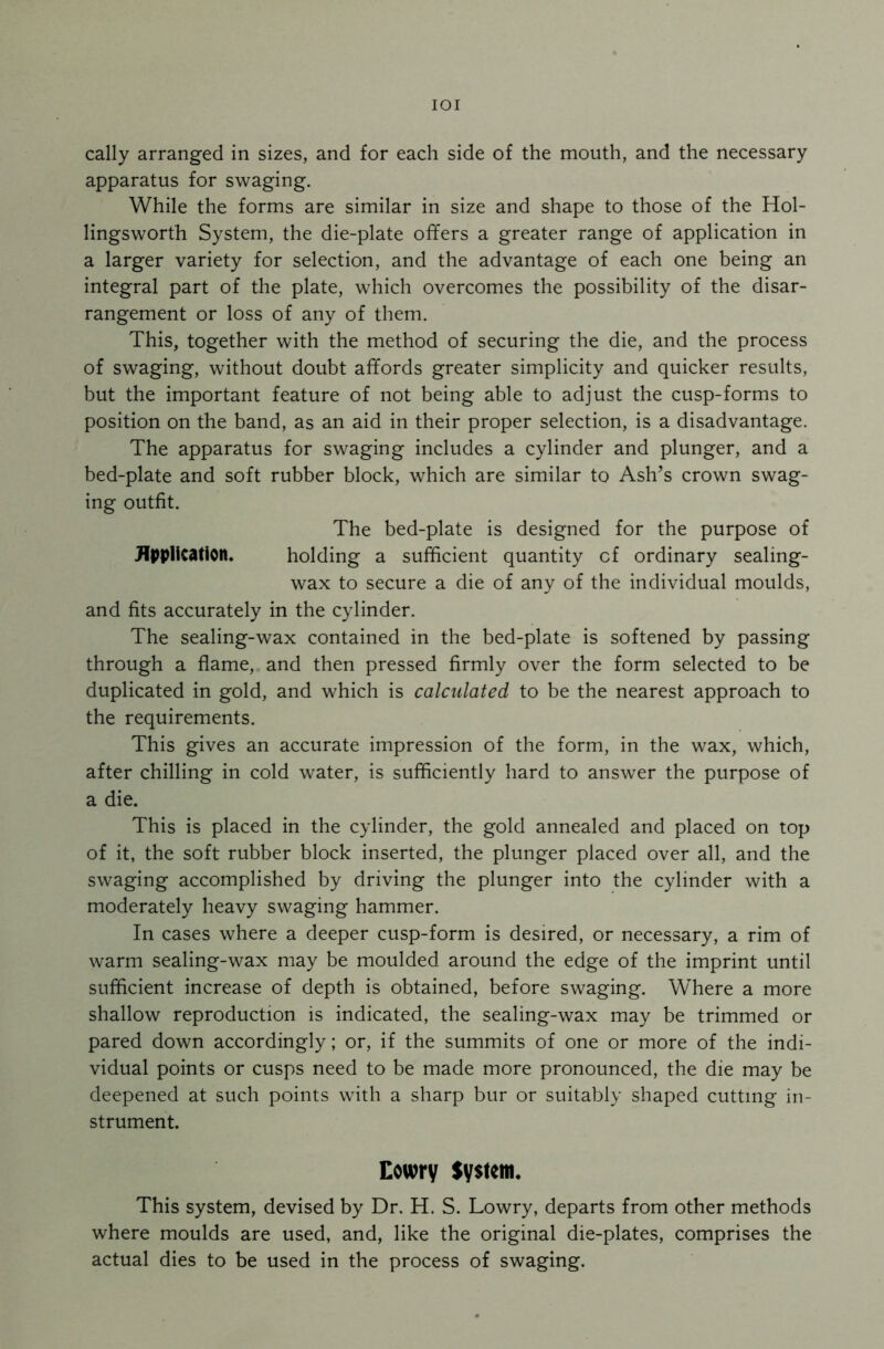 IOI cally arranged in sizes, and for each side of the mouth, and the necessary apparatus for swaging. While the forms are similar in size and shape to those of the Hol- lingsworth System, the die-plate offers a greater range of application in a larger variety for selection, and the advantage of each one being an integral part of the plate, which overcomes the possibility of the disar- rangement or loss of any of them. This, together with the method of securing the die, and the process of swaging, without doubt affords greater simplicity and quicker results, but the important feature of not being able to adjust the cusp-forms to position on the band, as an aid in their proper selection, is a disadvantage. The apparatus for swaging includes a cylinder and plunger, and a bed-plate and soft rubber block, which are similar to Ash’s crown swag- ing outfit. The bed-plate is designed for the purpose of Application* holding a sufficient quantity cf ordinary sealing- wax to secure a die of any of the individual moulds, and fits accurately in the cylinder. The sealing-wax contained in the bed-plate is softened by passing through a flame, and then pressed firmly over the form selected to be duplicated in gold, and which is calculated to be the nearest approach to the requirements. This gives an accurate impression of the form, in the wax, which, after chilling in cold water, is sufficiently hard to answer the purpose of a die. This is placed in the cylinder, the gold annealed and placed on top of it, the soft rubber block inserted, the plunger placed over all, and the swaging accomplished by driving the plunger into the cylinder with a moderately heavy swaging hammer. In cases where a deeper cusp-form is desired, or necessary, a rim of warm sealing-wax may be moulded around the edge of the imprint until sufficient increase of depth is obtained, before swaging. Where a more shallow reproduction is indicated, the sealing-wax may be trimmed or pared down accordingly; or, if the summits of one or more of the indi- vidual points or cusps need to be made more pronounced, the die may be deepened at such points with a sharp bur or suitably shaped cutting in- strument. Cowry System. This system, devised by Dr. H. S. Lowry, departs from other methods where moulds are used, and, like the original die-plates, comprises the actual dies to be used in the process of swaging.