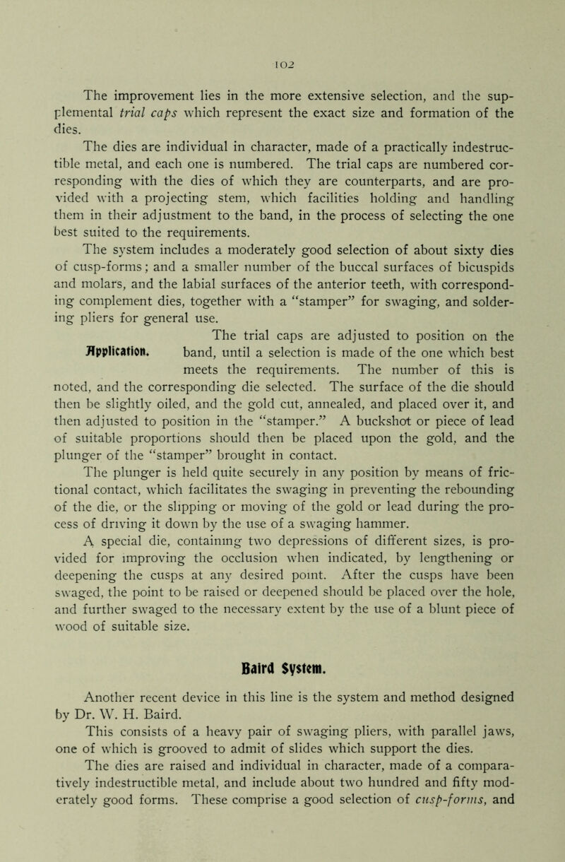 The improvement lies in the more extensive selection, and the sup- plemental trial caps which represent the exact size and formation of the dies. The dies are individual in character, made of a practically indestruc- tible metal, and each one is numbered. The trial caps are numbered cor- responding with the dies of which they are counterparts, and are pro- vided with a projecting stem, which facilities holding and handling them in their adjustment to the band, in the process of selecting the one best suited to the requirements. The system includes a moderately good selection of about sixty dies of cusp-forms; and a smaller number of the buccal surfaces of bicuspids and molars, and the labial surfaces of the anterior teeth, with correspond- ing complement dies, together with a “stamper” for swaging, and solder- ing pliers for general use. The trial caps are adjusted to position on the Application. band, until a selection is made of the one which best meets the requirements. The number of this is noted, and the corresponding die selected. The surface of the die should then be slightly oiled, and the gold cut, annealed, and placed over it, and then adjusted to position in the “stamper.” A buckshot or piece of lead of suitable proportions should then be placed upon the gold, and the plunger of the “stamper” brought in contact. The plunger is held quite securely in any position by means of fric- tional contact, which facilitates the swaging in preventing the rebounding of the die, or the slipping or moving of the gold or lead during the pro- cess of driving it down by the use of a swaging hammer. A special die, containing two depressions of different sizes, is pro- vided for improving the occlusion when indicated, by lengthening or deepening the cusps at any desired point. After the cusps have been swaged, the point to be raised or deepened should be placed over the hole, and further swaged to the necessary extent by the use of a blunt piece of wood of suitable size. Baird System. Another recent device in this line is the system and method designed by Dr. W. H. Baird. This consists of a heavy pair of swaging pliers, with parallel jaws, one of which is grooved to admit of slides which support the dies. The dies are raised and individual in character, made of a compara- tively indestructible metal, and include about two hundred and fifty mod- erately good forms. These comprise a good selection of cusp-forms, and