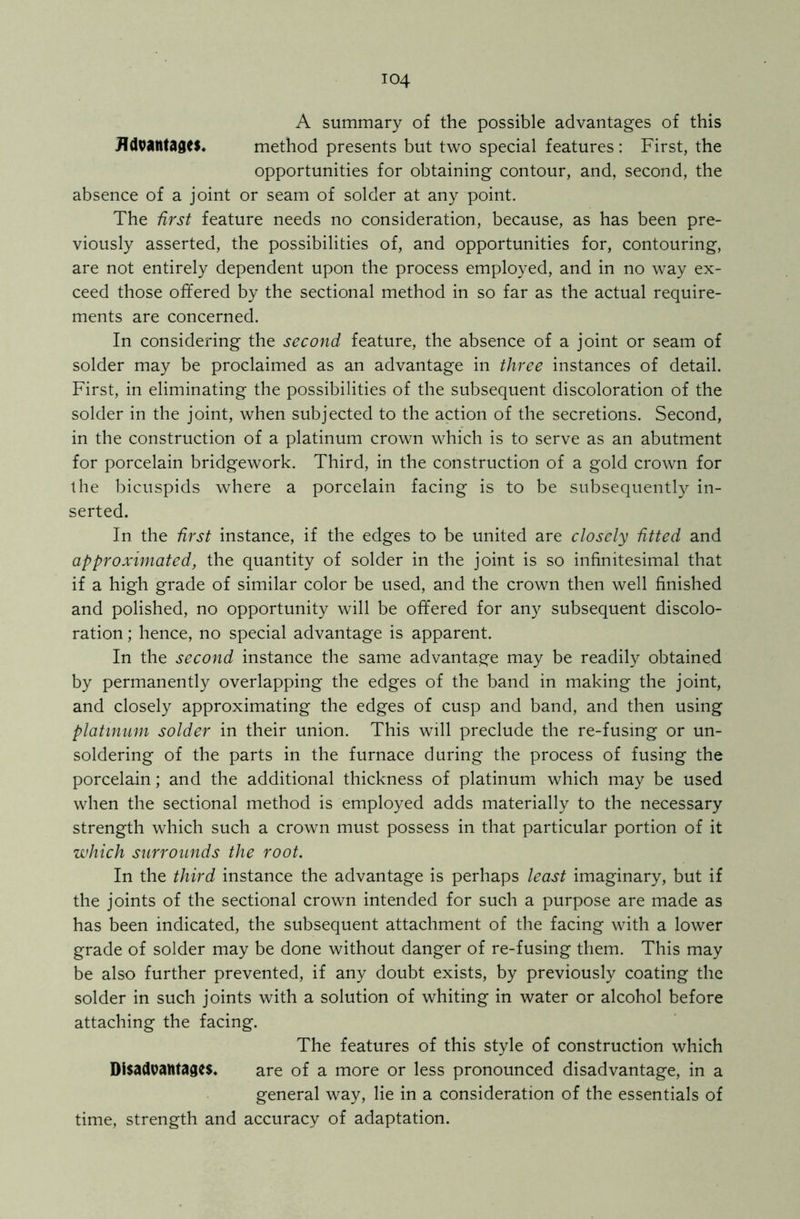 A summary of the possible advantages of this JTdvantages. method presents but two special features : First, the opportunities for obtaining contour, and, second, the absence of a joint or seam of solder at any point. The first feature needs no consideration, because, as has been pre- viously asserted, the possibilities of, and opportunities for, contouring, are not entirely dependent upon the process employed, and in no way ex- ceed those offered by the sectional method in so far as the actual require- ments are concerned. In considering the second feature, the absence of a joint or seam of solder may be proclaimed as an advantage in three instances of detail. First, in eliminating the possibilities of the subsequent discoloration of the solder in the joint, when subjected to the action of the secretions. Second, in the construction of a platinum crown which is to serve as an abutment for porcelain bridgework. Third, in the construction of a gold crown for the bicuspids where a porcelain facing is to be subsequently in- serted. In the first instance, if the edges to be united are closely fitted and approximated, the quantity of solder in the joint is so infinitesimal that if a high grade of similar color be used, and the crown then well finished and polished, no opportunity will be offered for any subsequent discolo- ration ; hence, no special advantage is apparent. In the second instance the same advantage may be readily obtained by permanently overlapping the edges of the band in making the joint, and closely approximating the edges of cusp and band, and then using platinum solder in their union. This will preclude the re-fusing or un- soldering of the parts in the furnace during the process of fusing the porcelain; and the additional thickness of platinum which may be used when the sectional method is employed adds materially to the necessary strength which such a crown must possess in that particular portion of it which surrounds the root. In the third instance the advantage is perhaps least imaginary, but if the joints of the sectional crown intended for such a purpose are made as has been indicated, the subsequent attachment of the facing with a lower grade of solder may be done without danger of re-fusing them. This may be also further prevented, if any doubt exists, by previously coating the solder in such joints with a solution of whiting in water or alcohol before attaching the facing. The features of this style of construction which Disadvantages. are of a more or less pronounced disadvantage, in a general way, lie in a consideration of the essentials of time, strength and accuracy of adaptation.