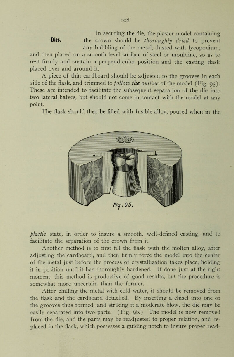 ic8 In securing the die, the plaster model containing Dies. the crown should be thoroughly dried to prevent any bubbling of the metal, dusted with lycopodium, and then placed on a smooth level surface of steel or mouldine, so as to rest firmly and sustain a perpendicular position and the casting flask placed over and around it. A piece of thin cardboard should be adjusted to the grooves in each side of the flask, and trimmed to follow the outline of the model (Fig. 95). These are intended to facilitate the subsequent separation of the die into two lateral halves, but should not come in contact with the model at any point. The flask should then be filled with fusible alloy, poured when in the plastic state, in order to insure a smooth, well-defined casting, and to facilitate the separation of the crown from it. Another method is to first fill the flask with the molten alloy, after adjusting the cardboard, and then firmly force the model into the center of the metal just before the process of crystallization takes place, holding it in position until it has thoroughly hardened. Tf done just at the right moment, this method is productive of good results, but the procedure is somewhat more uncertain than the former. After chilling the metal with cold water, it should be removed from the flask and the cardboard detached. By inserting a chisel into one of the grooves thus formed, and striking it a moderate blow, the die may be easily separated into two parts. (Fig. 96.) The model is now removed from the die, and the parts may be readjusted to proper relation, and re- placed in the flask, which possesses a guiding notch to insure proper read-