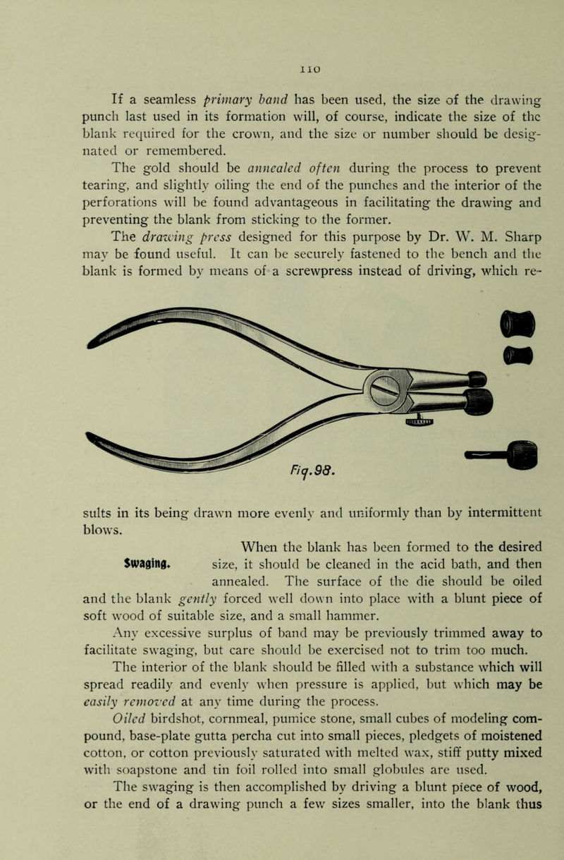 If a seamless primary band has been used, the size of the drawing punch last used in its formation will, of course, indicate the size of the blank required for the crown, and the size or number should be desig- nated or remembered. The gold should be annealed often during the process to prevent tearing, and slightly oiling the end of the punches and the interior of the perforations will be found advantageous in facilitating the drawing and preventing the blank from sticking to the former. The drawing press designed for this purpose by Dr. W. M. Sharp may be found useful. It can be securely fastened to the bench and the blank is formed by means of a screwpress instead of driving, which re- sults in its being drawn more evenly and uniformly than by intermittent blows. When the blank has been formed to the desired Swaging* size, it should be cleaned in the acid bath, and then annealed. The surface of the die should be oiled and the blank gently forced well down into place with a blunt piece of soft wood of suitable size, and a small hammer. Any excessive surplus of band may be previously trimmed away to facilitate swaging, but care should be exercised not to trim too much. The interior of the blank should be filled with a substance which will spread readily and evenly when pressure is applied, but which may be easily removed at any time during the process. Oiled birdshot, cornmeal, pumice stone, small cubes of modeling com- pound, base-plate gutta percha cut into small pieces, pledgets of moistened cotton, or cotton previously saturated with melted wax, stiff putty mixed with soapstone and tin foil rolled into small globules are used. The swaging is then accomplished by driving a blunt piece of wood, or the end of a drawing punch a few sizes smaller, into the blank thus