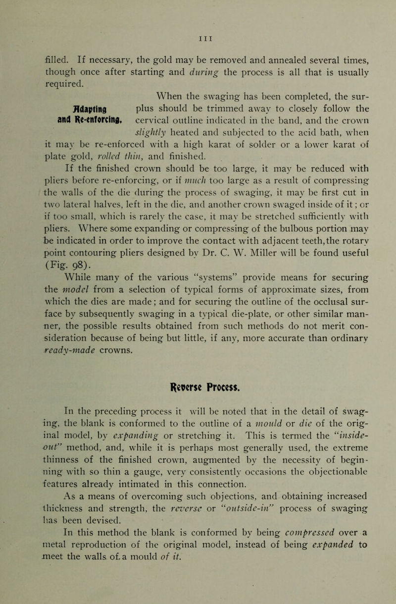 filled. If necessary, the gold may be removed and annealed several times, though once after starting and during the process is all that is usually required. When the swaging has been completed, the sur- JTdapting plus should be trimmed away to closely follow the and Re-enforcing, cervical outline indicated in the band, and the crown slightly heated and subjected to the acid bath, when it may be re-enforced with a high karat of solder or a lower karat of plate gold, rolled thin, and finished. If the finished crown should be too large, it may be reduced with pliers before re-enforcing, or if much too large as a result of compressing the walls of the die during the process of swaging, it may be first cut in two lateral halves, left in the die, and another crown swaged inside of it; or if too small, which is rarely the case, it may be stretched sufficiently with pliers. Where some expanding or compressing of the bulbous portion may he indicated in order to improve the contact with adjacent teeth,the rotary point contouring pliers designed by Dr. C. W. Miller will be found useful (Fig. 98). While many of the various “systems” provide means for securing the model from a selection of typical forms of approximate sizes, from which the dies are made; and for securing the outline of the occlusal sur- face by subsequently swaging in a typical die-plate, or other similar man- ner, the possible results obtained from such methods do not merit con- sideration because of being but little, if any, more accurate than ordinary ready-made crowns. Reverse Process. In the preceding process it will be noted that in the detail of swag- ing, the blank is conformed to the outline of a mould or die of the orig- inal model, by expanding or stretching it. This is termed the “inside- out” method, and, while it is perhaps most generally used, the extreme thinness of the finished crown, augmented by the necessity of begin- ning with so thin a gauge, very consistently occasions the objectionable features already intimated in this connection. As a means of overcoming such objections, and obtaining increased thickness and strength, the reverse or “outside-in” process of swaging has been devised. In this method the blank is conformed by being compressed over a metal reproduction of the original model, instead of being expanded to meet the walls, of. a mould of it.