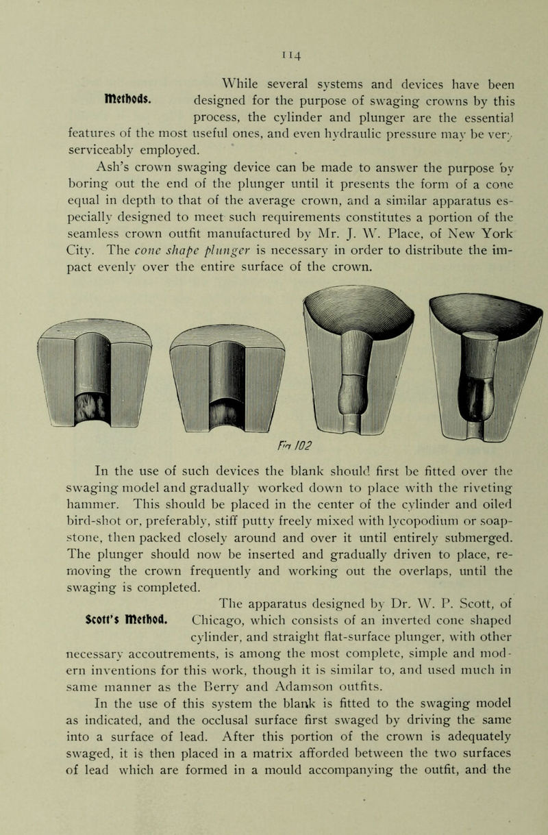 While several systems and devices have been methods. designed for the purpose of swaging crowns by this process, the cylinder and plunger are the essential features of the most useful ones, and even hydraulic pressure may be ver\ serviceably employed. Ash’s crown swaging device can be made to answer the purpose dv boring out the end of the plunger until it presents the form of a cone equal in depth to that of the average crown, and a similar apparatus es- pecially designed to meet such requirements constitutes a portion of the seamless crown outfit manufactured by Mr. J. W. Place, of New York City. The cone shape plunger is necessary in order to distribute the im- pact evenly over the entire surface of the crown. In the use of such devices the blank should first be fitted over the swaging model and gradually worked down to place with the riveting hammer. This should be placed in the center of the cylinder and oiled bird-shot or, preferably, stiff putty freely mixed with lycopodium or soap- stone, then packed closely around and over it until entirely submerged. The plunger should now be inserted and gradually driven to place, re- moving the crown frequently and working out the overlaps, until the swaging is completed. The apparatus designed by Dr, W. P. Scott, of Scott’S method. Chicago, which consists of an inverted cone shaped cylinder, and straight flat-surface plunger, with other necessary accoutrements, is among the most complete, simple and mod- ern inventions for this work, though it is similar to, and used much in same manner as the Berry and Adamson outfits. In the use of this system the blank is fitted to the swaging model as indicated, and the occlusal surface first swaged by driving the same into a surface of lead. After this portion of the crown is adequately swaged, it is then placed in a matrix afforded between the two surfaces of lead which are formed in a mould accompanying the outfit, and the