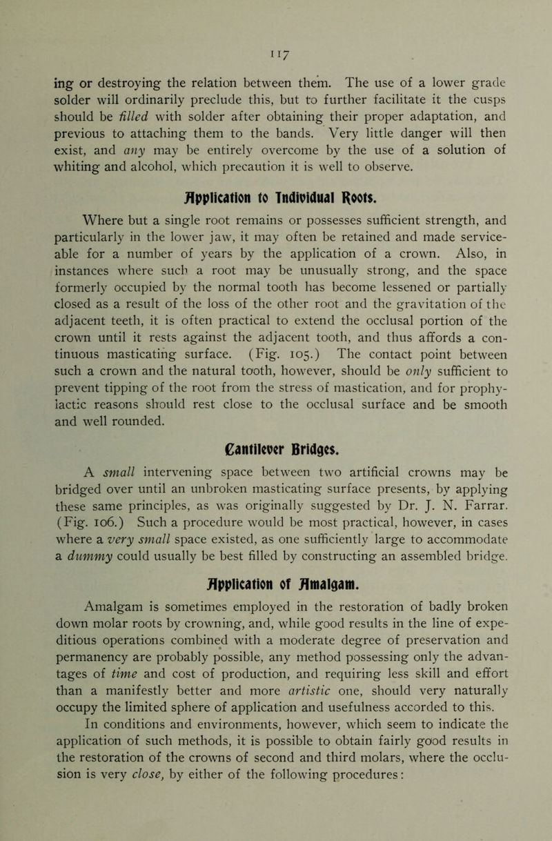 ii 7 ing or destroying the relation between them. The use of a lower grade solder will ordinarily preclude this, but to further facilitate it the cusps should be filled with solder after obtaining their proper adaptation, and previous to attaching them to the bands. Very little danger will then exist, and any may be entirely overcome by the use of a solution of whiting and alcohol, which precaution it is well to observe. Application to Individual Roots. Where but a single root remains or possesses sufficient strength, and particularly in the lower jaw, it may often be retained and made service- able for a number of years by the application of a crown. Also, in instances where such a root may be unusually strong, and the space formerly occupied by the normal tooth has become lessened or partially closed as a result of the loss of the other root and the gravitation of the adjacent teeth, it is often practical to extend the occlusal portion of the crown until it rests against the adjacent tooth, and thus affords a con- tinuous masticating surface. (Fig. 105.) The contact point between such a crown and the natural tooth, however, should be only sufficient to prevent tipping of the root from the stress of mastication, and for prophy- lactic reasons should rest close to the occlusal surface and be smooth and well rounded. Cantilever Bridges. A small intervening space between two artificial crowns may be bridged over until an unbroken masticating surface presents, by applying these same principles, as was originally suggested by Dr. J. N. Farrar. (Fig. 106.) Such a procedure would be most practical, however, in cases where a very small space existed, as one sufficiently large to accommodate a dummy could usually be best filled by constructing an assembled bridge. Application of Amalgam. Amalgam is sometimes employed in the restoration of badly broken down molar roots by crowning, and, while good results in the line of expe- ditious operations combined with a moderate degree of preservation and permanency are probably possible, any method possessing only the advan- tages of time and cost of production, and requiring less skill and effort than a manifestly better and more artistic one, should very naturally occupy the limited sphere of application and usefulness accorded to this. In conditions and environments, however, which seem to indicate the application of such methods, it is possible to obtain fairly good results in the restoration of the crowns of second and third molars, where the occlu- sion is very close, by either of the following procedures: