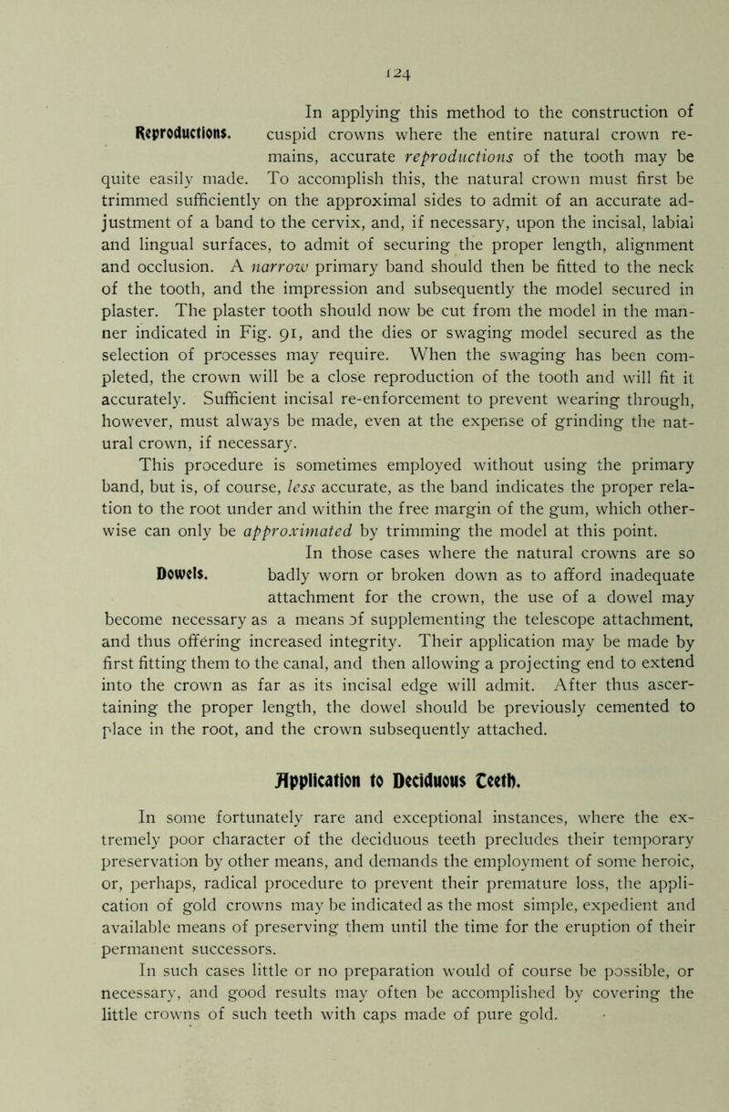 In applying this method to the construction of Reproductions. cuspid crowns where the entire natural crown re- mains, accurate reproductions of the tooth may be quite easily made. To accomplish this, the natural crown must first be trimmed sufficiently on the approximal sides to admit of an accurate ad- justment of a band to the cervix, and, if necessary, upon the incisal, labial and lingual surfaces, to admit of securing the proper length, alignment and occlusion. A narrow primary band should then be fitted to the neck of the tooth, and the impression and subsequently the model secured in plaster. The plaster tooth should now be cut from the model in the man- ner indicated in Fig. 91, and the dies or swaging model secured as the selection of processes may require. When the swaging has been com- pleted, the crown will be a close reproduction of the tooth and will fit it accurately. Sufficient incisal re-enforcement to prevent wearing through, however, must always be made, even at the expense of grinding the nat- ural crown, if necessary. This procedure is sometimes employed without using the primary band, but is, of course, less accurate, as the band indicates the proper rela- tion to the root under and within the free margin of the gum, which other- wise can only be approximated by trimming the model at this point. In those cases where the natural crowns are so Dowels. badly worn or broken down as to afford inadequate attachment for the crown, the use of a dowel may become necessary as a means of supplementing the telescope attachment, and thus offering increased integrity. Their application may be made by first fitting them to the canal, and then allowing a projecting end to extend into the crown as far as its incisal edge will admit. After thus ascer- taining the proper length, the dowel should be previously cemented to place in the root, and the crown subsequently attached. Application to Deciduous Ceetb. In some fortunately rare and exceptional instances, where the ex- tremely poor character of the deciduous teeth precludes their temporary preservation by other means, and demands the employment of some heroic, or, perhaps, radical procedure to prevent their premature loss, the appli- cation of gold crowns may be indicated as the most simple, expedient and available means of preserving them until the time for the eruption of their permanent successors. In such cases little or no preparation would of course be possible, or necessary, and good results may often be accomplished by covering the little crowns of such teeth with caps made of pure gold.