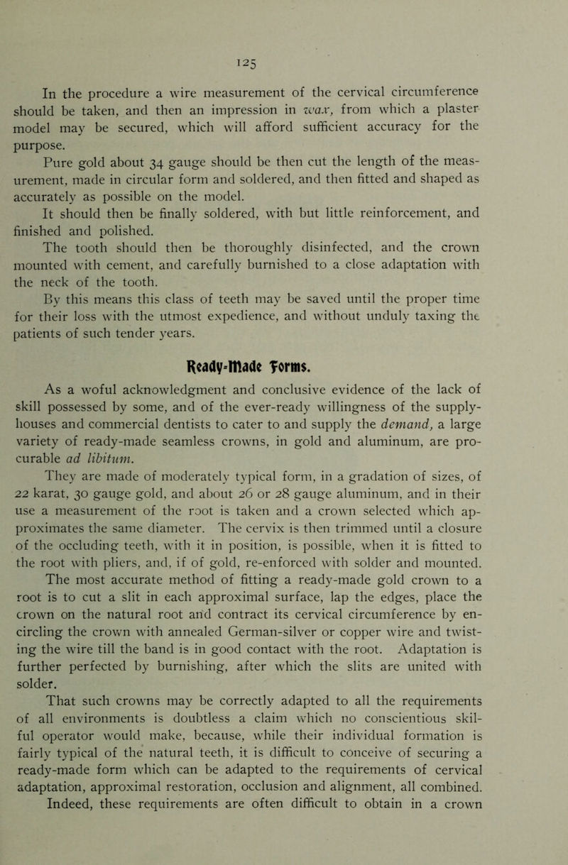 !25 In the procedure a wire measurement of the cervical circumference should be taken, and then an impression in wax, from which a plaster model may be secured, which will afford sufficient accuracy for the purpose. Pure gold about 34 gauge should be then cut the length of the meas- urement, made in circular form and soldered, and then fitted and shaped as accurately as possible on the model. It should then be finally soldered, with but little reinforcement, and finished and polished. The tooth should then be thoroughly disinfected, and the crown mounted with cement, and carefully burnished to a close adaptation with the neck of the tooth. By this means this class of teeth may be saved until the proper time for their loss with the utmost expedience, and without unduly taxing the patients of such tender years. Ready-made forms. As a woful acknowledgment and conclusive evidence of the lack of skill possessed by some, and of the ever-ready willingness of the supply- houses and commercial dentists to cater to and supply the demand, a large variety of ready-made seamless crowns, in gold and aluminum, are pro- curable ad libitum. They are made of moderately typical form, in a gradation of sizes, of 22 karat, 30 gauge gold, and about 26 or 28 gauge aluminum, and in their use a measurement of the root is taken and a crown selected which ap- proximates the same diameter. The cervix is then trimmed until a closure of the occluding teeth, with it in position, is possible, when it is fitted to the root with pliers, and, if of gold, re-enforced with solder and mounted. The most accurate method of fitting a ready-made gold crown to a root is to cut a slit in each approximal surface, lap the edges, place the crown on the natural root arid contract its cervical circumference by en- circling the crown with annealed German-silver or copper wire and twist- ing the wire till the band is in good contact with the root. Adaptation is further perfected by burnishing, after which the slits are united with solder. That such crowns may be correctly adapted to all the requirements of all environments is doubtless a claim which no conscientious skil- ful operator would make, because, while their individual formation is fairly typical of the natural teeth, it is difficult to conceive of securing a ready-made form which can be adapted to the requirements of cervical adaptation, approximal restoration, occlusion and alignment, all combined. Indeed, these requirements are often difficult to obtain in a crown