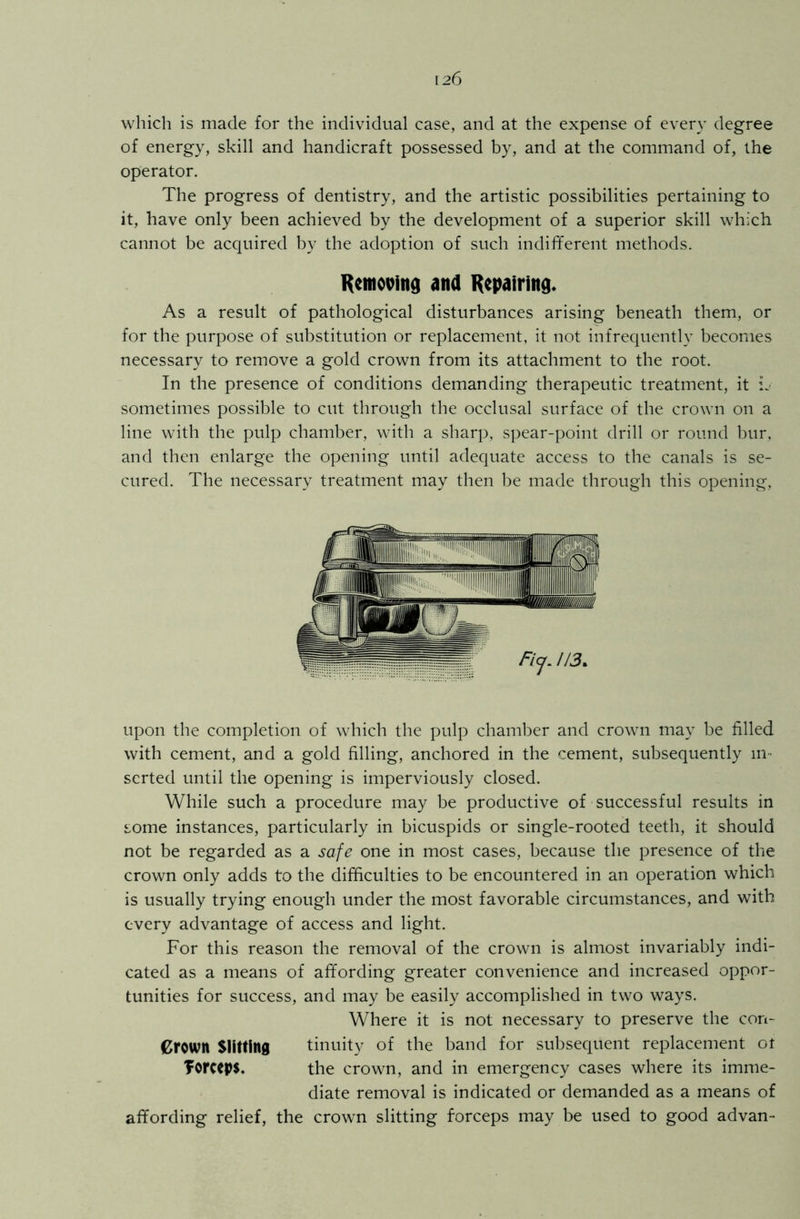 which is made for the individual case, and at the expense of every degree of energy, skill and handicraft possessed by, and at the command of, the operator. The progress of dentistry, and the artistic possibilities pertaining to it, have only been achieved by the development of a superior skill which cannot be acquired by the adoption of such indifferent methods. Removing and Repairing. As a result of pathological disturbances arising beneath them, or for the purpose of substitution or replacement, it not infrequently becomes necessary to remove a gold crown from its attachment to the root. In the presence of conditions demanding therapeutic treatment, it L sometimes possible to cut through the occlusal surface of the crown on a line with the pulp chamber, with a sharp, spear-point drill or round bur, and then enlarge the opening until adequate access to the canals is se- cured. The necessary treatment may then be made through this opening, upon the completion of which the pulp chamber and crown may be filled with cement, and a gold filling, anchored in the cement, subsequently in- serted until the opening is imperviously closed. While such a procedure may be productive of successful results in some instances, particularly in bicuspids or single-rooted teeth, it should not be regarded as a safe one in most cases, because the presence of the crown only adds to the difficulties to be encountered in an operation which is usually trying enough under the most favorable circumstances, and with every advantage of access and light. For this reason the removal of the crown is almost invariably indi- cated as a means of affording greater convenience and increased oppor- tunities for success, and may be easily accomplished in two ways. Where it is not necessary to preserve the con- groum Slitting tinuity of the band for subsequent replacement ot forceps. the crown, and in emergency cases where its imme- diate removal is indicated or demanded as a means of affording relief, the crown slitting forceps may be used to good advan-