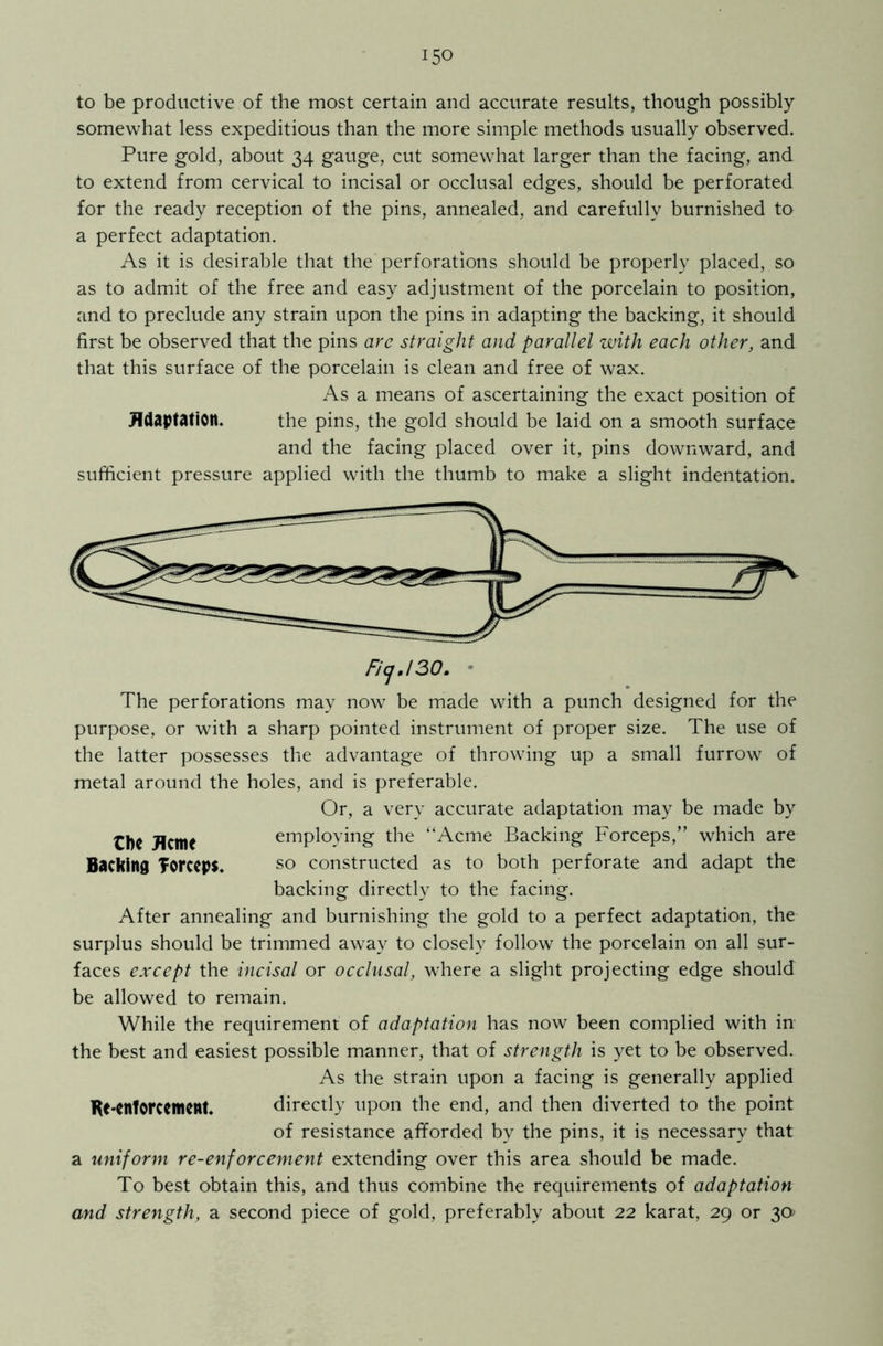 to be productive of the most certain and accurate results, though possibly somewhat less expeditious than the more simple methods usually observed. Pure gold, about 34 gauge, cut somewhat larger than the facing, and to extend from cervical to incisal or occlusal edges, should be perforated for the ready reception of the pins, annealed, and carefully burnished to a perfect adaptation. As it is desirable that the perforations should be properly placed, so as to admit of the free and easy adjustment of the porcelain to position, and to preclude any strain upon the pins in adapting the backing, it should first be observed that the pins are straight and parallel with each other, and that this surface of the porcelain is clean and free of wax. As a means of ascertaining the exact position of Adaptation. the pins, the gold should be laid on a smooth surface and the facing placed over it, pins downward, and sufficient pressure applied with the thumb to make a slight indentation. FicjJ30. The perforations may now be made with a punch designed for the purpose, or with a sharp pointed instrument of proper size. The use of the latter possesses the advantage of throwing up a small furrow of metal around the holes, and is preferable. Or, a very accurate adaptation may be made by tl)C Acm< employing the “Acme Backing Forceps,” which are Backing Torceps. SO constructed as to both perforate and adapt the backing directly to the facing. After annealing and burnishing the gold to a perfect adaptation, the surplus should be trimmed away to closely follow the porcelain on all sur- faces except the incisal or occlusal, where a slight projecting edge should be allowed to remain. While the requirement of adaptation has now been complied with in the best and easiest possible manner, that of strength is yet to be observed. As the strain upon a facing is generally applied tit'enforcement. directly upon the end, and then diverted to the point of resistance afforded by the pins, it is necessary that a uniform re-enforcement extending over this area should be made. To best obtain this, and thus combine the requirements of adaptation and strength, a second piece of gold, preferably about 22 karat, 29 or 30