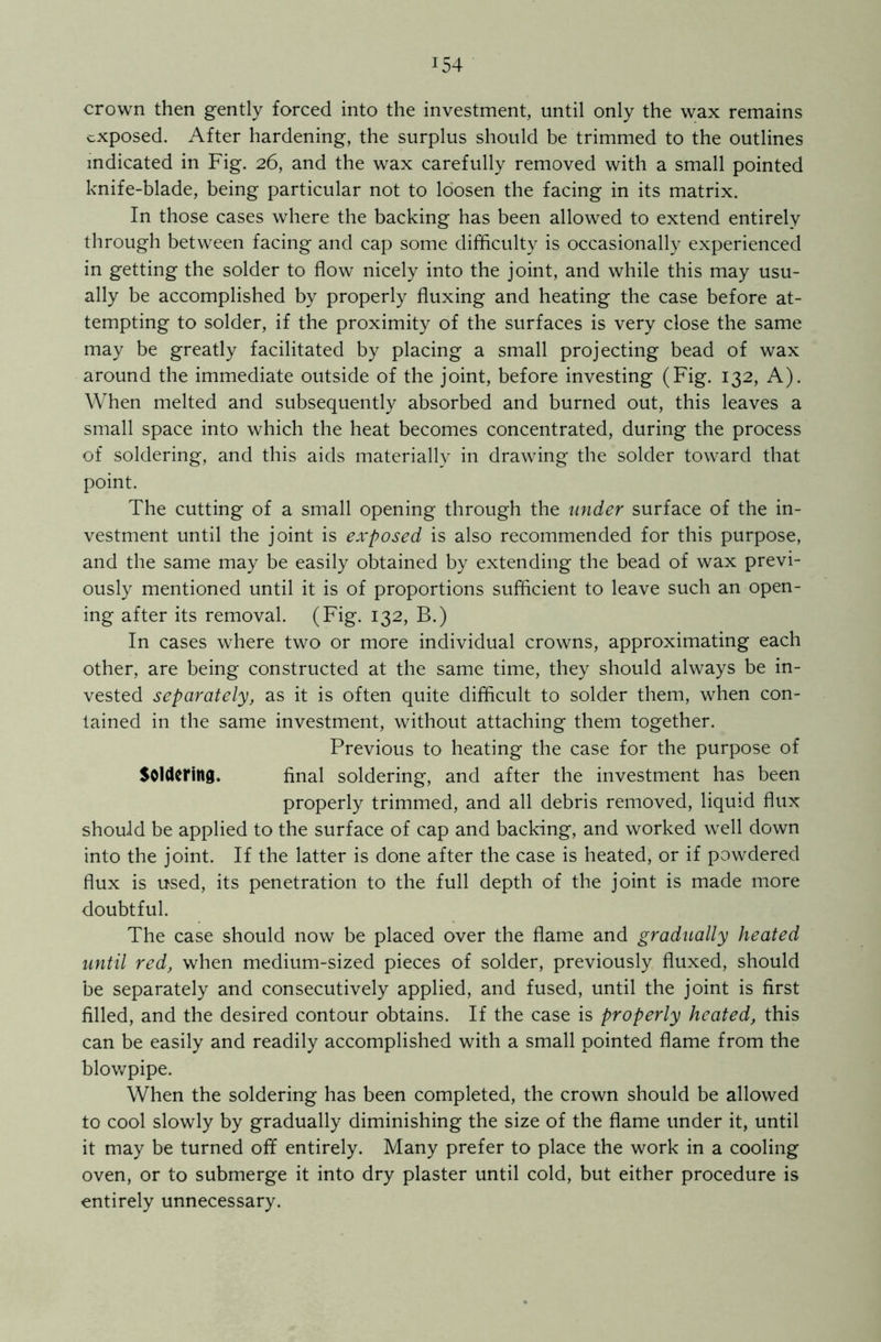 crown then gently forced into the investment, until only the wax remains exposed. After hardening, the surplus should be trimmed to the outlines indicated in Fig. 26, and the wax carefully removed with a small pointed knife-blade, being particular not to loosen the facing in its matrix. In those cases where the backing has been allowed to extend entirely through between facing and cap some difficulty is occasionally experienced in getting the solder to flow nicely into the joint, and while this may usu- ally be accomplished by properly fluxing and heating the case before at- tempting to solder, if the proximity of the surfaces is very close the same may be greatly facilitated by placing a small projecting bead of wax around the immediate outside of the joint, before investing (Fig. 132, A). When melted and subsequently absorbed and burned out, this leaves a small space into which the heat becomes concentrated, during the process of soldering, and this aids materially in drawing the solder toward that point. The cutting of a small opening through the under surface of the in- vestment until the joint is exposed is also recommended for this purpose, and the same may be easily obtained by extending the bead of wax previ- ously mentioned until it is of proportions sufficient to leave such an open- ing after its removal. (Fig. 132, B.) In cases where two or more individual crowns, approximating each other, are being constructed at the same time, they should always be in- vested separately, as it is often quite difficult to solder them, when con- tained in the same investment, without attaching them together. Previous to heating the case for the purpose of Soldering. final soldering, and after the investment has been properly trimmed, and all debris removed, liquid flux should be applied to the surface of cap and backing, and worked well down into the joint. If the latter is done after the case is heated, or if powdered flux is used, its penetration to the full depth of the joint is made more doubtful. The case should now be placed over the flame and gradually heated until red, when medium-sized pieces of solder, previously fluxed, should be separately and consecutively applied, and fused, until the joint is first filled, and the desired contour obtains. If the case is properly heated, this can be easily and readily accomplished with a small pointed flame from the blowpipe. When the soldering has been completed, the crown should be allowed to cool slowly by gradually diminishing the size of the flame under it, until it may be turned off entirely. Many prefer to place the work in a cooling oven, or to submerge it into dry plaster until cold, but either procedure is entirely unnecessary.