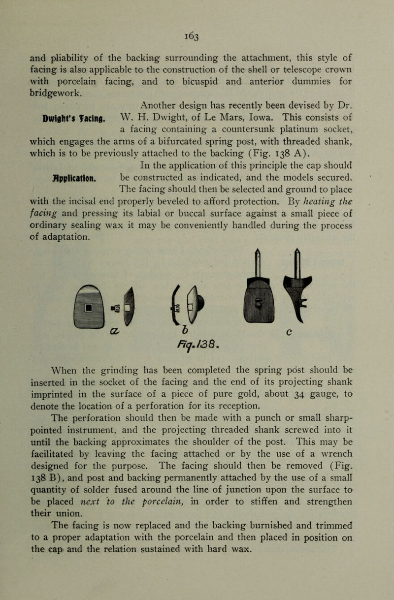 and pliability of the backing surrounding the attachment, this style of facing is also applicable to the construction of the shell or telescope crown with porcelain facing, and to bicuspid and anterior dummies for bridgework. Another design has recently been devised by Dr. Dwight’s facing. W. H. Dwight, of Le Mars, Iowa. This consists of a facing containing a countersunk platinum socket,, which engages the arms of a bifurcated spring post, with threaded shank, which is to be previously attached to the backing (Fig. 138 A). In the application of this principle the cap should Application. be constructed as indicated, and the models secured. The facing should then be selected and ground to place with the incisal end properly beveled to afford protection. By heating the facing and pressing its labial or buccal surface against a small piece of ordinary sealing wax it may be conveniently handled during the process of adaptation. Fiej.138* When the grinding has been completed the spring post should be inserted in the socket of the facing and the end of its projecting shank imprinted in the surface of a piece of pure gold, about 34 gauge, to denote the location of a perforation for its reception. The perforation should then be made with a punch or small sharp- pointed instrument, and the projecting threaded shank screwed into it until the backing approximates the shoulder of the post. This may be facilitated by leaving the facing attached or by the use of a wrench designed for the purpose. The facing should then be removed (Fig. 138 B), and post and backing permanently attached by the use of a small quantity of solder fused around the line of junction upon the surface to be placed next to the porcelain, in order to stiffen and strengthen their union. The facing is now replaced and the backing burnished and trimmed to a proper adaptation with the porcelain and then placed in position on the cap and the relation sustained with hard wax.