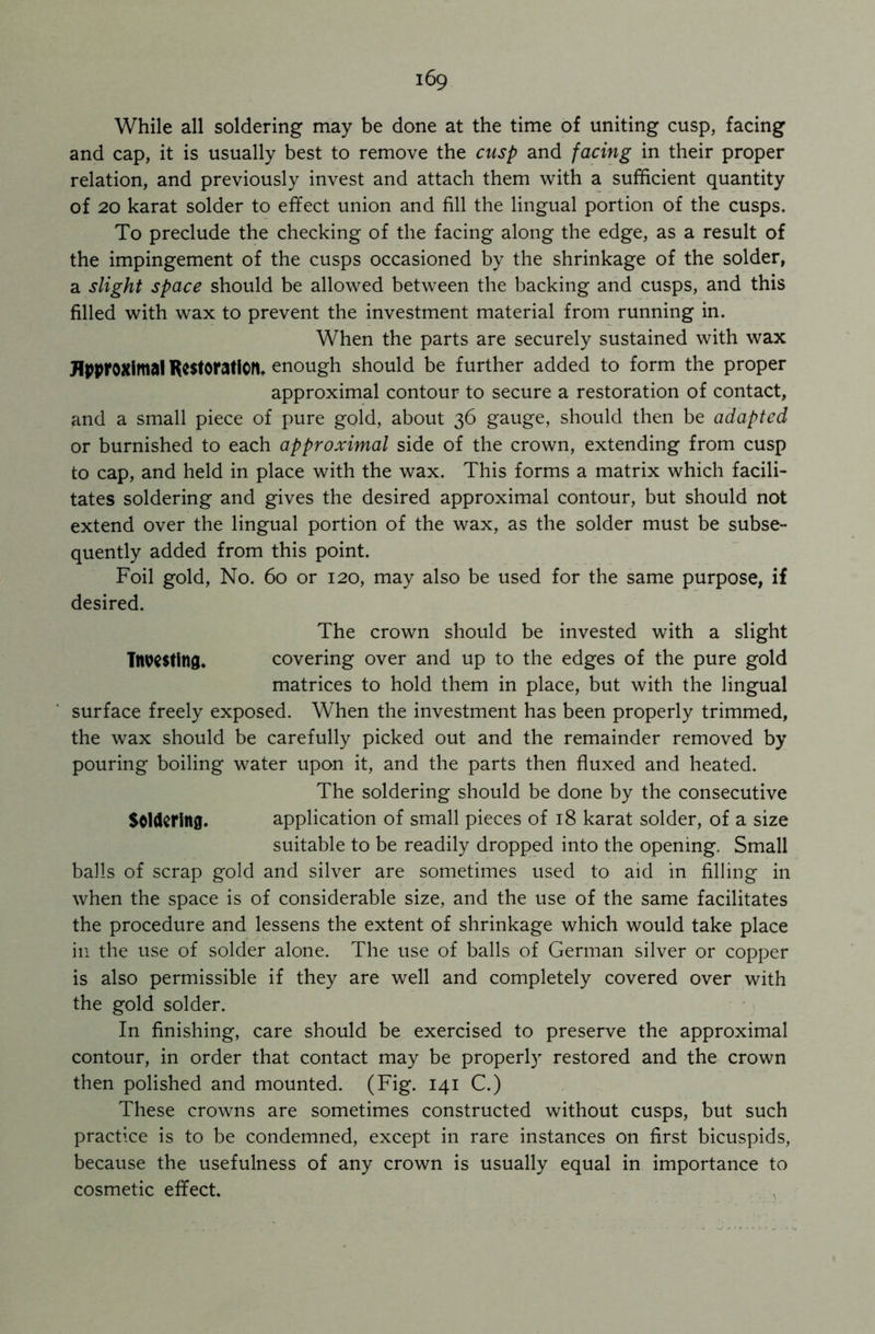 While all soldering may be done at the time of uniting cusp, facing and cap, it is usually best to remove the cusp and facing in their proper relation, and previously invest and attach them with a sufficient quantity of 20 karat solder to effect union and fill the lingual portion of the cusps. To preclude the checking of the facing along the edge, as a result of the impingement of the cusps occasioned by the shrinkage of the solder, a slight space should be allowed between the backing and cusps, and this filled with wax to prevent the investment material from running in. When the parts are securely sustained with wax Approximal Restoration, enough should be further added to form the proper approximal contour to secure a restoration of contact, and a small piece of pure gold, about 36 gauge, should then be adapted or burnished to each approximal side of the crown, extending from cusp to cap, and held in place with the wax. This forms a matrix which facili- tates soldering and gives the desired approximal contour, but should not extend over the lingual portion of the wax, as the solder must be subse- quently added from this point. Foil gold, No. 60 or 120, may also be used for the same purpose, if desired. The crown should be invested with a slight Tnwsting. covering over and up to the edges of the pure gold matrices to hold them in place, but with the lingual surface freely exposed. When the investment has been properly trimmed, the wax should be carefully picked out and the remainder removed by pouring boiling water upon it, and the parts then fluxed and heated. The soldering should be done by the consecutive Soldering. application of small pieces of 18 karat solder, of a size suitable to be readily dropped into the opening. Small balls of scrap gold and silver are sometimes used to aid in filling in when the space is of considerable size, and the use of the same facilitates the procedure and lessens the extent of shrinkage which would take place in the use of solder alone. The use of balls of German silver or copper is also permissible if they are well and completely covered over with the gold solder. In finishing, care should be exercised to preserve the approximal contour, in order that contact may be properly restored and the crown then polished and mounted. (Fig. 141 C.) These crowns are sometimes constructed without cusps, but such practice is to be condemned, except in rare instances on first bicuspids, because the usefulness of any crown is usually equal in importance to cosmetic effect.