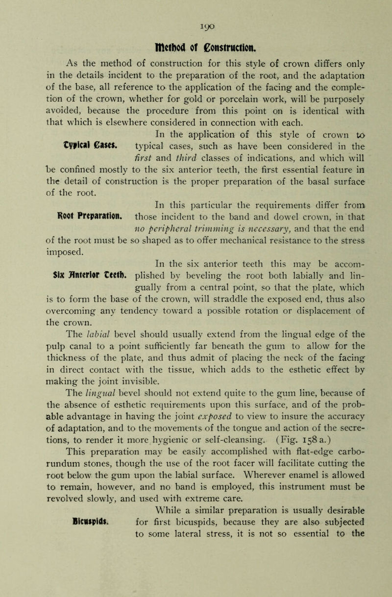 method of Construction, As the method of construction for this style of crown differs only in the details incident to the preparation of the root, and the adaptation of the base, all reference to the application of the facing and the comple- tion of the crown, whether for gold or porcelain work, will be purposely avoided, because the procedure from this point on is identical with that which is elsewhere considered in connection with each. In the application of this style of crown to typical Cases. typical cases, such as have been considered in the first and third classes of indications, and which will be confined mostly to the six anterior teeth, the first essential feature in the detail of construction is the proper preparation of the basal surface of the root. In this particular the requirements differ from Root Preparation, those incident to the band and dowel crown, in that no peripheral trimming is necessary, and that the end of the root must be so shaped as to offer mechanical resistance to the stress imposed. In the six anterior teeth this may be accom- $iX Anterior teetb. plished by beveling the root both labially and lin- gually from a central point, so that the plate, which is to form the base of the crown, will straddle the exposed end, thus also overcoming any tendency toward a possible rotation or displacement of the crown. The labial bevel should usually extend from the lingual edge of the pulp canal to a point sufficiently far beneath the gum to allow for the thickness of the plate, and thus admit of placing the neck of the facing in direct contact with the tissue, which adds to the esthetic effect by making the joint invisible. The lingual bevel should not extend quite to the gum line, because of the absence of esthetic requirements upon this surface, and of the prob- able advantage in having the joint exposed to view to insure the accuracy of adaptation, and to the movements of the tongue and action of the secre- tions, to render it more hygienic or self-cleansing. (Fig. 158 a.) This preparation may be easily accomplished with flat-edge carbo- rundum stones, though the use of the root facer will facilitate cutting the root below the gum upon the labial surface. Wherever enamel is allowed to remain, however, and no band is employed, this instrument must be revolved slowly, and used with extreme care. While a similar preparation is usually desirable Bicuspid!. for first bicuspids, because they are also subjected to some lateral stress, it is not so essential to the