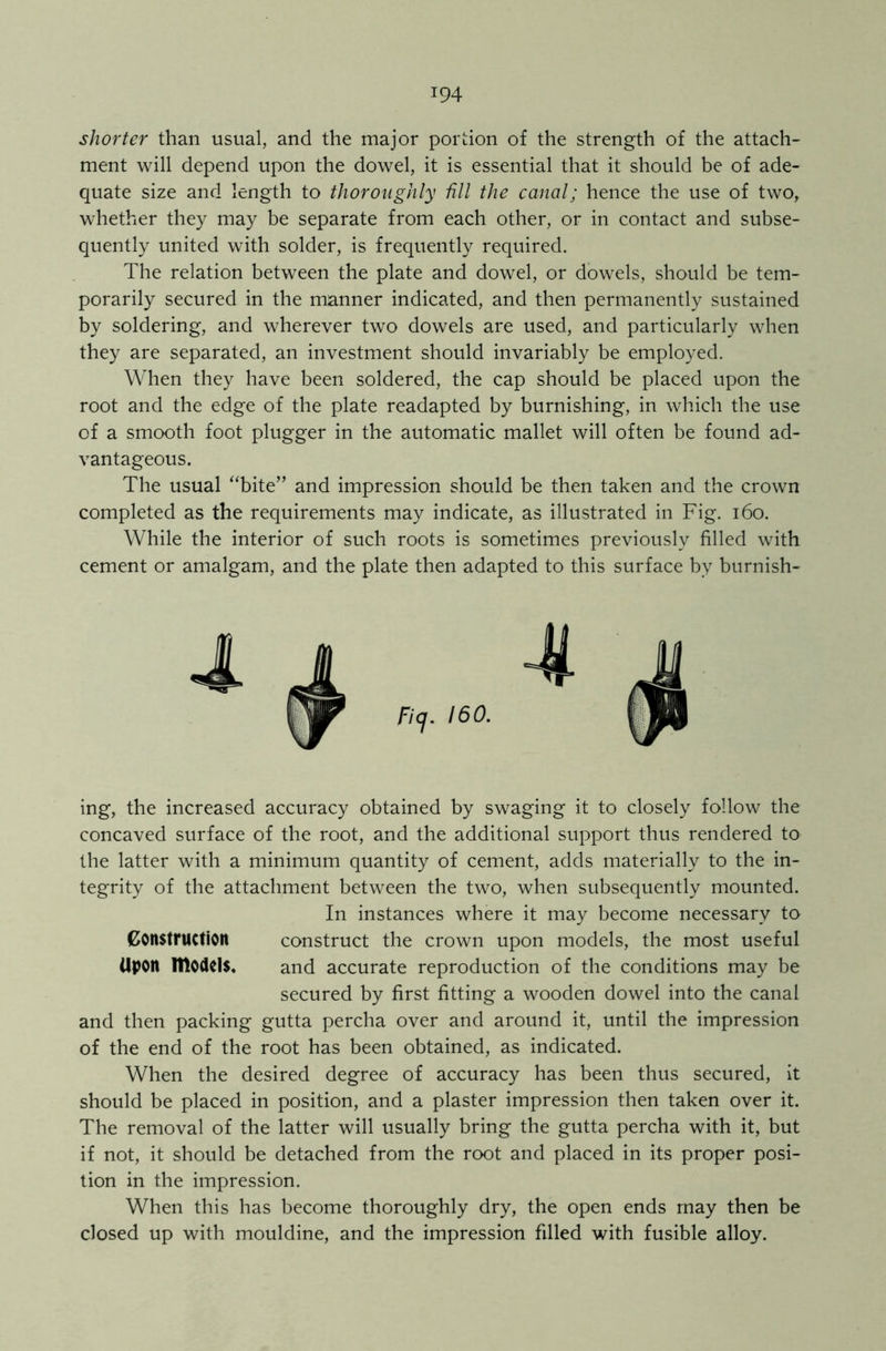 shorter than usual, and the major portion of the strength of the attach- ment will depend upon the dowel, it is essential that it should be of ade- quate size and length to thoroughly till the canal; hence the use of two, whether they may be separate from each other, or in contact and subse- quently united with solder, is frequently required. The relation between the plate and dowel, or dowels, should be tem- porarily secured in the manner indicated, and then permanently sustained by soldering, and wherever two dowels are used, and particularly when they are separated, an investment should invariably be employed. When they have been soldered, the cap should be placed upon the root and the edge of the plate readapted by burnishing, in which the use of a smooth foot plugger in the automatic mallet will often be found ad- vantageous. The usual “bite” and impression should be then taken and the crown completed as the requirements may indicate, as illustrated in Fig. 160. While the interior of such roots is sometimes previously filled with cement or amalgam, and the plate then adapted to this surface by burnish- ing, the increased accuracy obtained by swaging it to closely follow the concaved surface of the root, and the additional support thus rendered to the latter with a minimum quantity of cement, adds materially to the in- tegrity of the attachment between the two, when subsequently mounted. In instances where it may become necessary to Construction construct the crown upon models, the most useful Upon models. and accurate reproduction of the conditions may be secured by first fitting a wooden dowel into the canal and then packing gutta percha over and around it, until the impression of the end of the root has been obtained, as indicated. When the desired degree of accuracy has been thus secured, it should be placed in position, and a plaster impression then taken over it. The removal of the latter will usually bring the gutta percha with it, but if not, it should be detached from the root and placed in its proper posi- tion in the impression. When this has become thoroughly dry, the open ends may then be closed up with mouldine, and the impression filled with fusible alloy.