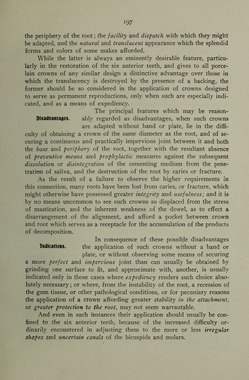 the periphery of the root; the facility and dispatch with which they might be adapted, and the natural and translucent appearance which the splendid forms and colors of some makes afforded. While the latter is always an eminently desirable feature, particu- larly in the restoration of the six anterior teeth, and gives to all porce- lain crowns of any similar design a distinctive advantage over those in which the translucency is destroyed by the presence of a backing, the former should be so considered in the application of crowns designed to serve as permanent reproductions, only when such are especially indi- cated, and as a means of expediency. The principal features which may be reason- Disadvantages. ably regarded as disadvantages, when such crowns are adapted without band or plate, lie in the diffi- culty of obtaining a crown of the same diameter as the root, and of se- curing a continuous and practically impervious joint between it and both the base and periphery of the root, together with the resultant absence of preventive means and prophylactic measures against the subsequent dissolution or disintegration of the cementing medium from the pene- tration of saliva, and the destruction of the root by caries or fracture. As the result of a failure to observe the higher requirements in this connection, many roots have been lost from caries, or fracture, which might otherwise have possessed greater integrity and usefulness; and it is by no means uncommon to see such crowns so displaced from the stress of mastication, and the inherent weakness of the dowel, as to effect a disarrangement of the alignment, and afford a pocket between crown and root which serves as a receptacle for the accumulation of the products of decomposition. In consequence of these possible disadvantages Indications. the application of such crowns without a band or plate, or without observing some means of securing a more perfect and impervious joint than can usually be obtained by grinding one surface to fit, and approximate with, another, is usually indicated only in those cases where expediency renders such choice abso- lutely necessary; or where, from the instability of the root, a recession of the gum tissue, or other pathological conditions, or for pecuniary reasons the application of a crown affording greater stability in the attachment, or greater protection to the root, may not seem warrantable. And even in such instances their application should usually be con- fined to the six anterior teeth, because of the increased difficulty or- dinarily encountered in adjusting them to the more or less irregular shapes and uncertain canals of the bicuspids and molars.