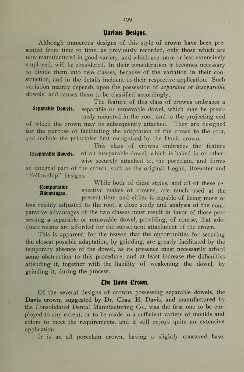 Uarious Designs* Although numerous designs of this style of crown have been pre- sented from time to time, as previously recorded, only those which are now manufactured in good variety, and which are more or less extensively employed, will be considered. In their consideration it becomes necessary to divide them into two classes, because of the variation in their con- struction, and in the details incident to their respective application. Such variation mainly depends upon the possession of separable or inseparable dowels, and causes them to be classified accordingly. The feature of this class of crowns embraces a Separable Dowels, separable or removable dowel, which may be previ- ously mounted in the root, and to the projecting end of which the crown may be subsequently attached. They are designed for the purpose of facilitating the adaptation of the crown to the root, and include the principles first recognized by the Davis crown. This class of crowns embraces the feature inseparable Dowels, of an inseparable dowel, which is baked in or other- wise securely attached to, the porcelain, and forms an integral part of the crown, such as the original Logan, Brewster and ‘Fellowship” designs. Comparative Advantages. While both of these styles, and all of these re- spective makes of crowns, are much used at the present time, and either is capable of being more or less readily adjusted to the root, a close study and analysis of the com- parative advantages of the two classes must result in favor of those pos- sessing a separable or removable dowel, providing, of course, that ade- quate means are afforded for the subsequent attachment of the crown. This is apparent, for the reason that the opportunities for securing the closest possible adaptation, by grinding, are greatly facilitated by the temporary absence of the dowel, as its presence must necessarily afford some obstruction to this procedure, and at least increase the difficulties attending it, together with the liability of weakening the dowel, by grinding it, during the process. Cfoe Davis Crown. Of the several designs of crowns possessing separable dowels, the Davis crown, suggested by Dr. Chas. H. Davis, and manufactured by the Consolidated Dental Manufacturing Co., was the first one to be em- ployed to any extent, or to be made in a sufficient variety of moulds and colors to meet the requirements, and it still enjoys quite an extensive application. It is an all porcelain crown, having a slightly concaved base.