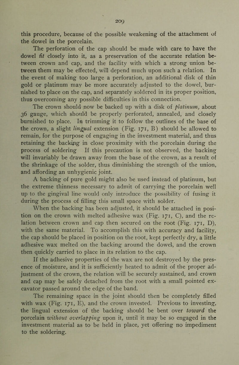 this procedure, because of the possible weakening of the attachment of the dowel in the porcelain. The perforation of the cap should be made with care to have the dowel dt closely into it, as a preservation of the accurate relation be- tween crown and cap, and the facility with which a strong union be- tween them may be effected, will depend much upon such a relation. In the event of making too large a perforation, an additional disk of thin gold or platinum may be more accurately adjusted to the dowel, bur- nished to place on the cap, and separately soldered in its proper position, thus overcoming any possible difficulties in this connection. The crown should now be backed up with a disk of platinum, about 36 gauge, which should be properly perforated, annealed, and closely burnished to place. In trimming it to follow the outlines of the base of the crown, a slight lingual extension (Fig. 171, B) should be allowed to remain, for the purpose of engaging in the investment material, and thus retaining the backing in close proximity with the porcelain during the process of soldering If this precaution is not observed, the backing will invariably be drawn away from the base of the crown, as a result of the Shrinkage of the solder, thus diminishing the strength of the union, and affording an unhygienic joint. A backing of pure gold might also be used instead of platinum, but the extreme thinness necessary to admit of carrying the porcelain well up to the gingival line would only introduce the possibility of fusing it during the process of filling this small space with solder. When the backing has been adjusted, it should be attached in posi- tion on the crown with melted adhesive wax (Fig. 171, C), and the re- lation between crown and cap then secured on the root (Fig. 171, D), with the same material. To accomplish this with accuracy and facility, the cap should be placed in position on the root, kept perfectly dry, a little adhesive wax melted on the backing around the dowel, and the crown then quickly carried to place in its relation to the cap. If the adhesive properties of the wax are not destroyed by the pres- ence of moisture, and it is sufficiently heated to admit of the proper ad- justment of the crown, the relation will be securely sustained, and crown and cap may be safely detached from the root with a small pointed ex- cavator passed around the edge of the band. The remaining space in the joint should then be completely filled with wax (Fig. 171, E), and the crown invested. Previous to investing, the lingual extension of the backing should be bent over toward the porcelain without overlapping upon it, until it may be so engaged in the investment material as to be held in place, yet offering no impediment to the soldering.