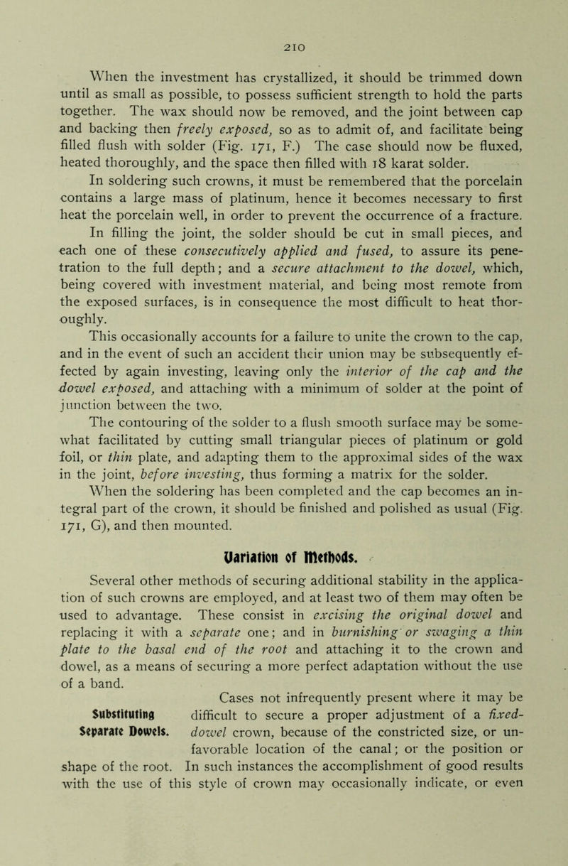 When the investment has crystallized, it should be trimmed down until as small as possible, to possess sufficient strength to hold the parts together. The wax should now be removed, and the joint between cap and backing then freely exposed, so as to admit of, and facilitate being filled flush with solder (Fig. 171, F.) The case should now be fluxed, heated thoroughly, and the space then filled with 18 karat solder. In soldering such crowns, it must be remembered that the porcelain contains a large mass of platinum, hence it becomes necessary to first heat the porcelain well, in order to prevent the occurrence of a fracture. In filling the joint, the solder should be cut in small pieces, and each one of these consecutively applied and fused, to assure its pene- tration to the full depth; and a secure attachment to the dowel, which, being covered with investment material, and being most remote from the exposed surfaces, is in consequence the most difficult to heat thor- oughly. This occasionally accounts for a failure to unite the crown to the cap, and in the event of such an accident their union may be subsequently ef- fected by again investing, leaving only the interior of the cap and the dowel exposed, and attaching with a minimum of solder at the point of junction between the two. The contouring of the solder to a flush smooth surface may be some- what facilitated by cutting small triangular pieces of platinum or gold foil, or thin plate, and adapting them to the approximal sides of the wax in the joint, before investing, thus forming a matrix for the solder. When the soldering has been completed and the cap becomes an in- tegral part of the crown, it should be finished and polished as usual (Fig. 171, G), and then mounted. Uariation of methods. Several other methods of securing additional stability in the applica- tion of such crowns are employed, and at least two of them may often be used to advantage. These consist in excising the original dowel and replacing it with a separate one; and in burnishing or swaging a thin plate to the basal end of tht root and attaching it to the crown and dowel, as a means of securing a more perfect adaptation without the use of a band. Cases not infrequently present where it may be Substituting difficult to secure a proper adjustment of a fixed- Separate Dowels. dowel crown, because of the constricted size, or un- favorable location of the canal; or the position or shape of the root. In such instances the accomplishment of good results with the use of this style of crown may occasionally indicate, or even