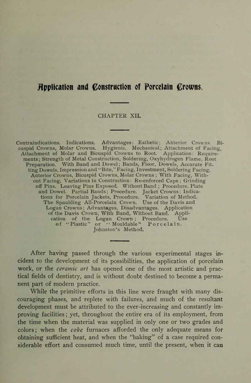 Application and Construction of Porcelain Crowns CHAPTER XII. Contraindications. Indications. Advantages: Esthetic; Anterior Crowns, Bi- cuspid Crowns, Molar Crowns. Hygienic. Mechanical; Attachment of Facing, Attachment of Molar and Bicuspid Crowns to Root. Application: Require- ments; Strength of Metal Construction, Soldering, Oxyhydrogen Flame, Root Preparation. With Band and Dowel; Bands, Floor, Dowels, Accurate Fit- ting Dowels, Impression and “Bite,” Facing, Investment, Soldering Facing, Anterior Crowns, Bicuspid Crowns, Molar Crowns ; With Facing, With- out Facing. Variations in Construction: Re-enforced Caps ; Grinding off Pins. Leaving Pins Exposed. Without Band ; Procedure, Plate and Dowel. Partial Bands; Procedure. Jacket Crowns; Indica- tions for Porcelain Jackets, Procedure. Variation of Method. The Spaulding All-Porcelain Crown. Use of the Davis and Logan Crowns; Advantages, Disadvantages. Application of the Davis Crown, With Band, Without Band. Appli- cation of the Logan Crown ; Procedure. Use of “Plastic” or “ Mouldable’’ Porcelain. Johnston’s Method. After having passed through the various experimental stages in- cident to the development of its possibilities, the application of porcelain work, or the ceramic art has opened one of the most artistic and prac- tical fields of dentistry, and is without doubt destined to become a perma- nent part of modern practice. While the primitive efforts in this line were fraught with many dis- couraging phases, and replete with failures, and much of the resultant development must be attributed to the ever-increasing and constantly im- proving facilities; yet, throughout the entire era of its employment, from the time when the material was supplied in only one or two grades and colors; when the coke furnaces afforded the only adequate means for obtaining sufficient heat, and when the “baking” of a case required con- siderable effort and consumed much time, until the present, when it can