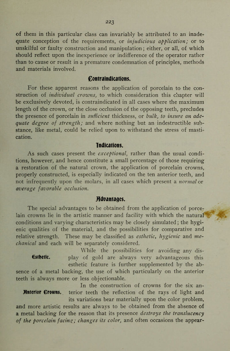 of them in this particular class can invariably be attributed to an inade- quate conception of the requirements, or injudicious application; or to unskilful or faulty construction and manipulation; either, or all, of which should reflect upon the inexperience or indifference of the operator rather than to cause or result in a premature condemnation of principles, methods and materials involved. Contraindications. For these apparent reasons the application of porcelain to the con- struction of individual crowns, to which consideration this chapter will be exclusively devoted, is contraindicated in all cases where the maximum length of the crown, or the close occlusion of the opposing teeth, precludes the presence of porcelain in sufficient thickness, or bulk, to insure an ade- quate degree of strength; and where nothing but an indestructible sub- stance, like metal, could be relied upon to withstand the stress of masti- cation. Indications. As such cases present the exceptional, rather than the usual condi- tions, however, and hence constitute a small percentage of those requiring a restoration of the natural crown, the application of porcelain crowns, properly constructed, is especially indicated on the ten anterior teeth, and not infrequently upon the molars, in all cases which present a normal or average favorable occlusion. Advantages. The special advantages to be obtained from the application of porce- lain crowns lie in the artistic manner and facility with which the natural conditions and varying characteristics may be closely simulated; the hygi- enic qualities of the material, and the possibilities for comparative and relative strength. These may be classified as esthetic, hygienic and me- chanical and each will be separately considered. While the possibilities for avoiding any dis- €$tbetic. play of gold are always very advantageous this esthetic feature is further supplemented by the ab- sence of a metal backing, the use of which particularly on the anterior teeth is always more or less objectionable. In the construction of crowns for the six an- Htltcrior Crowns, terior teeth the reflection of the rays of light and its variations bear materially upon the color problem, and more artistic results are always to be obtained from the absence of a metal backing for the reason that its presence destroys the translucency of the porcelain facing; changes its color, and often occasions the appear-