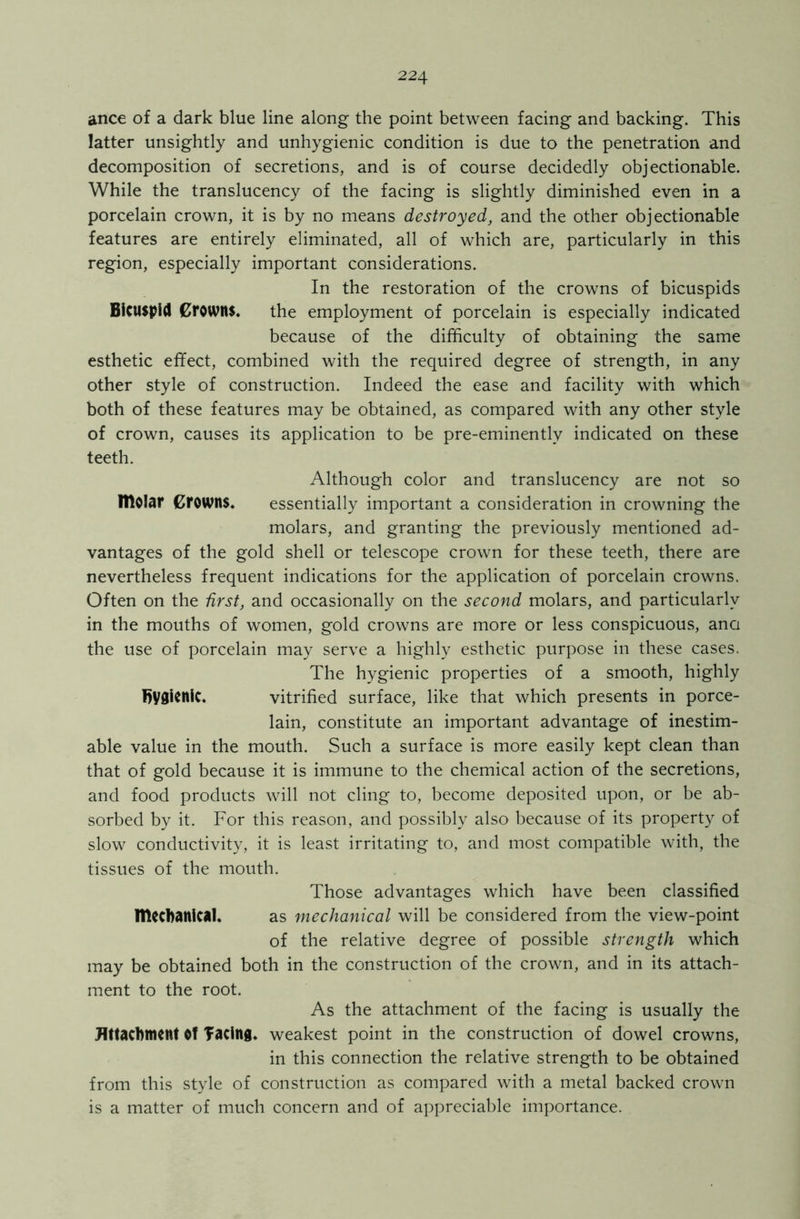 ance of a dark blue line along the point between facing and backing. This latter unsightly and unhygienic condition is due to the penetration and decomposition of secretions, and is of course decidedly objectionable. While the translucency of the facing is slightly diminished even in a porcelain crown, it is by no means destroyed, and the other objectionable features are entirely eliminated, all of which are, particularly in this region, especially important considerations. In the restoration of the crowns of bicuspids Bicuspid Crowns. the employment of porcelain is especially indicated because of the difficulty of obtaining the same esthetic effect, combined with the required degree of strength, in any other style of construction. Indeed the ease and facility with which both of these features may be obtained, as compared with any other style of crown, causes its application to be pre-eminently indicated on these teeth. Although color and translucency are not so IllOlnr Crowns. essentially important a consideration in crowning the molars, and granting the previously mentioned ad- vantages of the gold shell or telescope crown for these teeth, there are nevertheless frequent indications for the application of porcelain crowns. Often on the first, and occasionally on the second molars, and particularly in the mouths of women, gold crowns are more or less conspicuous, ana the use of porcelain may serve a highly esthetic purpose in these cases. The hygienic properties of a smooth, highly hygienic. vitrified surface, like that which presents in porce- lain, constitute an important advantage of inestim- able value in the mouth. Such a surface is more easily kept clean than that of gold because it is immune to the chemical action of the secretions, and food products will not cling to, become deposited upon, or be ab- sorbed by it. For this reason, and possibly also because of its property of slow conductivity, it is least irritating to, and most compatible with, the tissues of the mouth. Those advantages which have been classified mechanical. as mechanical will be considered from the view-point of the relative degree of possible strength which may be obtained both in the construction of the crown, and in its attach- ment to the root. As the attachment of the facing is usually the Attachment Of facing, weakest point in the construction of dowel crowns, in this connection the relative strength to be obtained from this style of construction as compared with a metal backed crown is a matter of much concern and of appreciable importance.