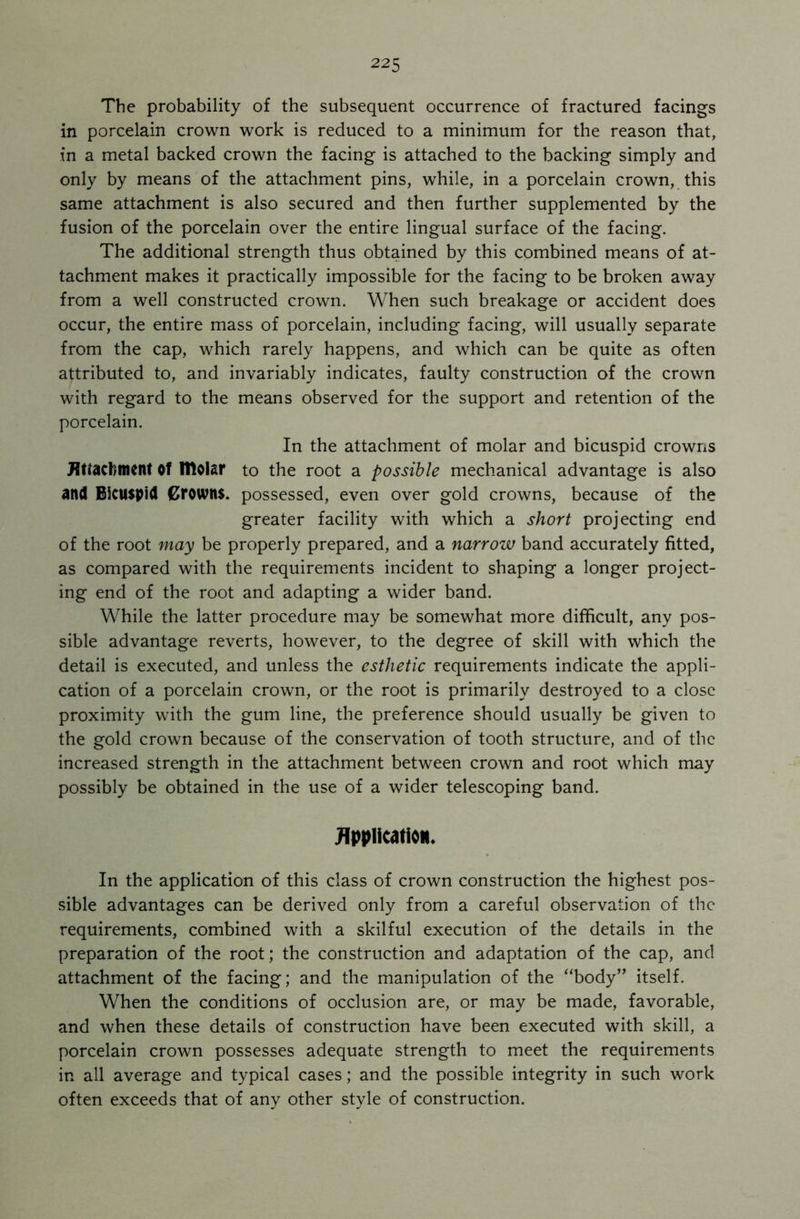 The probability of the subsequent occurrence of fractured facings in porcelain crown work is reduced to a minimum for the reason that, in a metal backed crown the facing is attached to the backing simply and only by means of the attachment pins, while, in a porcelain crown, this same attachment is also secured and then further supplemented by the fusion of the porcelain over the entire lingual surface of the facing. The additional strength thus obtained by this combined means of at- tachment makes it practically impossible for the facing to be broken away from a well constructed crown. When such breakage or accident does occur, the entire mass of porcelain, including facing, will usually separate from the cap, which rarely happens, and which can be quite as often attributed to, and invariably indicates, faulty construction of the crown with regard to the means observed for the support and retention of the porcelain. In the attachment of molar and bicuspid crowns Attachment of Itlolar to the root a possible mechanical advantage is also and Bicuspid Crowns, possessed, even over gold crowns, because of the greater facility with which a short projecting end of the root may be properly prepared, and a narrow band accurately fitted, as compared with the requirements incident to shaping a longer project- ing end of the root and adapting a wider band. While the latter procedure may be somewhat more difficult, any pos- sible advantage reverts, however, to the degree of skill with which the detail is executed, and unless the esthetic requirements indicate the appli- cation of a porcelain crown, or the root is primarily destroyed to a close proximity with the gum line, the preference should usually be given to the gold crown because of the conservation of tooth structure, and of the increased strength in the attachment between crown and root which may possibly be obtained in the use of a wider telescoping band. Application. In the application of this class of crown construction the highest pos- sible advantages can be derived only from a careful observation of the requirements, combined with a skilful execution of the details in the preparation of the root; the construction and adaptation of the cap, and attachment of the facing; and the manipulation of the “body” itself. When the conditions of occlusion are, or may be made, favorable, and when these details of construction have been executed with skill, a porcelain crown possesses adequate strength to meet the requirements in all average and typical cases; and the possible integrity in such work often exceeds that of any other style of construction.