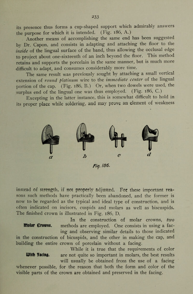 its presence thus forms a cup-shaped support which admirably answers the purpose for which it is intended. (Fig. 186, A.) Another means of accomplishing the same end has been suggested by Dr. Capon, and consists in adapting and attaching the floor to the inside of the lingual surface of the band, thus allowing the occlusal edge to project about one-sixteenth of an inch beyond the floor. This method retains and supports the porcelain in the same manner, but is much more difficult to adapt, and consumes considerably more time. The same result was previously sought by attaching a small vertical extension of round platinum wire to the immediate center of the lingual portion of the cap. (Fig. 186, B.) Or, when two dowels were used, the surplus end of the lingual one was thus employed. (Fig. 186, C.) Excepting in the latter instance, this is somewhat difficult to hold in its proper place while soldering, and may prove an element of weakness Ficj. 186. instead of strength, if not properly adjusted. For these important rea- sons such methods have practically been abandoned, and the former is now tcv be regarded as the typical and ideal type of construction, and is often indicated on incisors, cuspids and molars as well as biscuspids. The finished crown is illustrated in Fig. 186, D. In the construction of molar crowns, two IHOlar Crowns. methods are employed. One consists in using a fac- ing and observing similar details to those indicated in the construction of bicuspids, and the other in making the cap, and building the entire crown of porcelain without a facing. While it is true that the requirements of color UlitD facing. are not quite so important in molars, the best results will usually be obtained from the use of a facing whenever possible, for the reason that both the form and color of the visible parts of the crown are obtained and preserved in the facing.