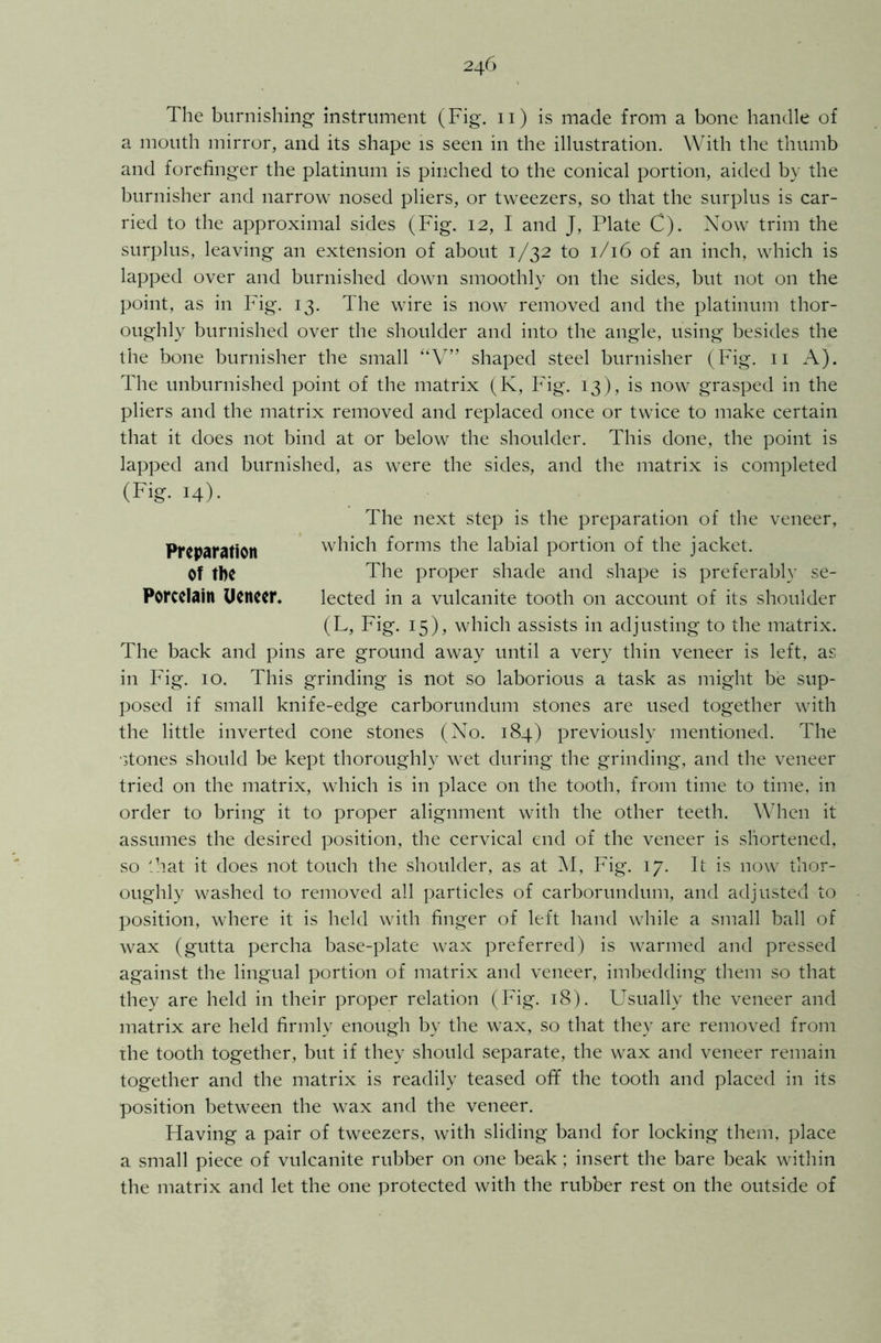 The burnishing- instrument (Fig. 11) is made from a bone handle of a mouth mirror, and its shape is seen in the illustration. With the thumb and forefinger the platinum is pinched to the conical portion, aided by the burnisher and narrow nosed pliers, or tweezers, so that the surplus is car- ried to the approximal sides (Fig. 12, I and J, Plate C). Now trim the surplus, leaving an extension of about 1/32 to 1/16 of an inch, which is lapped over and burnished down smoothly on the sides, but not on the point, as in Fig. 13. The wire is now removed and the platinum thor- oughly burnished over the shoulder and into the angle, using besides the the bone burnisher the small “V” shaped steel burnisher (Fig. 11 A). The unburnished point of the matrix (K, Fig. 13), is now grasped in the pliers and the matrix removed and replaced once or twice to make certain that it does not bind at or below the shoulder. This done, the point is lapped and burnished, as were the sides, and the matrix is completed (Fig. 14). The next step is the preparation of the veneer, Preparation which forms the labial portion of the jacket. Of the The proper shade and shape is preferably se- Porcelain Ueneer, lected in a vulcanite tooth on account of its shoulder (L, Fig. 15), which assists in adjusting to the matrix. The back and pins are ground away until a very thin veneer is left, as in Fig. 10. This grinding is not so laborious a task as might be sup- posed if small knife-edge carborundum stones are used together with the little inverted cone stones (No. 184) previously mentioned. The stones should be kept thoroughly wet during the grinding, and the veneer tried on the matrix, which is in place on the tooth, from time to time, in order to bring it to proper alignment with the other teeth. When it assumes the desired position, the cervical end of the veneer is shortened, so that it does not touch the shoulder, as at M, Fig. 17. It is now thor- oughly washed to removed all particles of carborundum, and adjusted to position, where it is held with finger of left hand while a small ball of wax (gutta percha base-plate wax preferred) is warmed and pressed against the lingual portion of matrix and veneer, imbedding them so that they are held in their proper relation (Fig. 18). Usually the veneer and matrix are held firmly enough by the wax, so that they are removed from the tooth together, but if they should separate, the wax and veneer remain together and the matrix is readily teased off the tooth and placed in its position between the wax and the veneer. Having a pair of tweezers, with sliding band for locking them, place a small piece of vulcanite rubber on one beak; insert the bare beak within the matrix and let the one protected with the rubber rest on the outside of