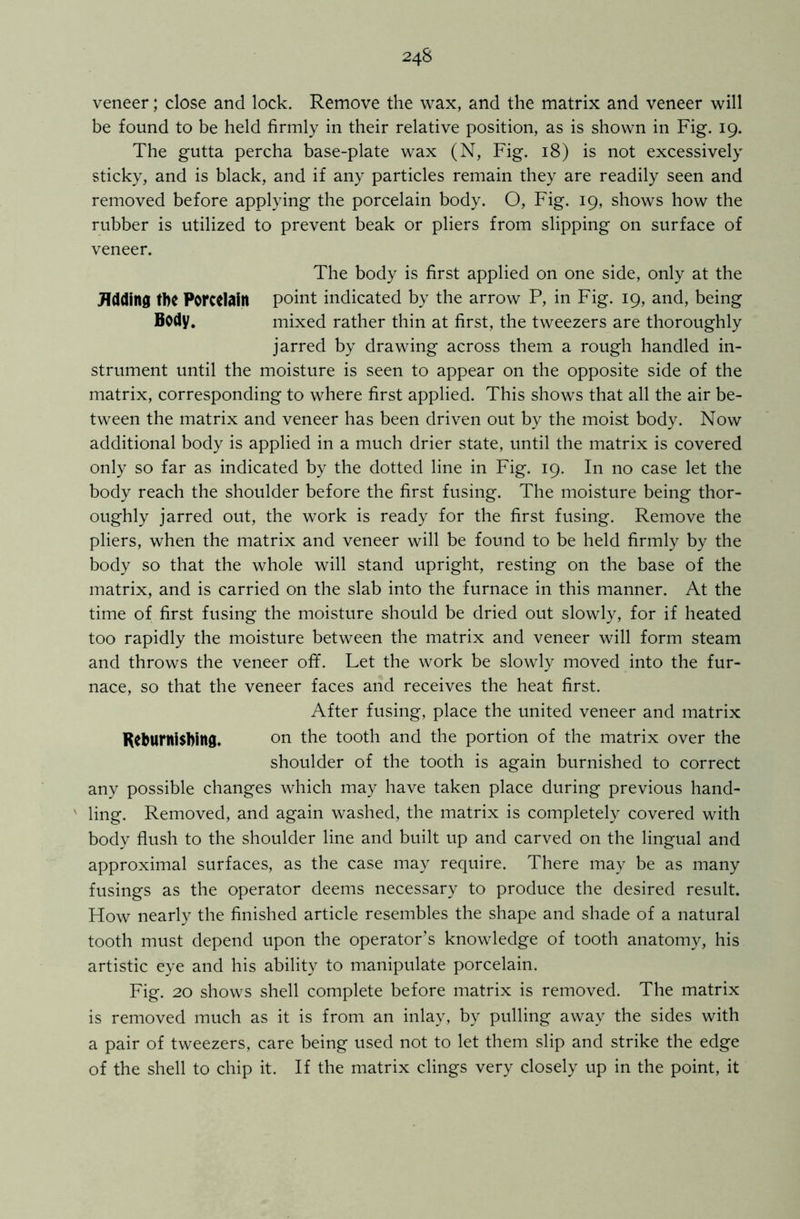 veneer; close and lock. Remove the wax, and the matrix and veneer will be found to be held firmly in their relative position, as is shown in Fig. 19. The gutta percha base-plate wax (N, Fig. 18) is not excessively sticky, and is black, and if any particles remain they are readily seen and removed before applying the porcelain body. O, Fig. 19, shows how the rubber is utilized to prevent beak or pliers from slipping on surface of veneer. The body is first applied on one side, only at the Jfdding tbC Porcelain point indicated by the arrow P, in Fig. 19, and, being Body. mixed rather thin at first, the tweezers are thoroughly jarred by drawing across them a rough handled in- strument until the moisture is seen to appear on the opposite side of the matrix, corresponding to where first applied. This shows that all the air be- tween the matrix and veneer has been driven out by the moist body. Now additional body is applied in a much drier state, until the matrix is covered only so far as indicated by the dotted line in Fig. 19. In no case let the body reach the shoulder before the first fusing. The moisture being thor- oughly jarred out, the work is ready for the first fusing. Remove the pliers, when the matrix and veneer will be found to be held firmly by the body so that the whole will stand upright, resting on the base of the matrix, and is carried on the slab into the furnace in this manner. At the time of first fusing the moisture should be dried out slowly, for if heated too rapidly the moisture between the matrix and veneer will form steam and throws the veneer off. Let the work be slowly moved into the fur- nace, so that the veneer faces and receives the heat first. After fusing, place the united veneer and matrix Reburnisbing. on the tooth and the portion of the matrix over the shoulder of the tooth is again burnished to correct any possible changes which may have taken place during previous hand- v ling. Removed, and again washed, the matrix is completely covered with body flush to the shoulder line and built up and carved on the lingual and approximal surfaces, as the case may require. There may be as many fusings as the operator deems necessary to produce the desired result. How nearly the finished article resembles the shape and shade of a natural tooth must depend upon the operator’s knowledge of tooth anatomy, his artistic eye and his ability to manipulate porcelain. Fig. 20 shows shell complete before matrix is removed. The matrix is removed much as it is from an inlay, by pulling away the sides with a pair of tweezers, care being used not to let them slip and strike the edge of the shell to chip it. If the matrix clings very closely up in the point, it