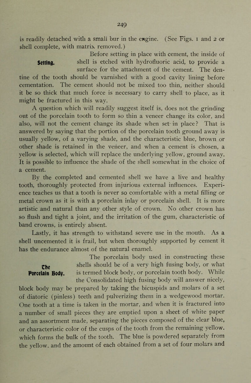 is readily detached with a small bur in the engine. (See Figs, i and 2 or shell complete, with matrix removed.) Before setting in place with cement, the inside of Setting* shell is etched with hydrofluoric acid, to provide a surface for the attachment of the cement. The den- tine of the tooth should be varnished with a good cavity lining before cementation. The cement should not be mixed too thin, neither should it be so thick that much force is necessary to carry shell to place, as it might be fractured in this way. A question which will readily suggest itself is, does not the grinding out of the porcelain tooth to form so thin a veneer change its color, and also, will not the cement change its shade when set- in place ? That is answered by saying that the portion of the porcelain tooth ground away is usually yellow, of a varying shade, and the characteristic blue, brown or other shade is retained in the veneer, and when a cement is chosen, a yellow is selected, which will replace the underlying yellow, ground away. It is possible to influence the shade of the shell somewhat in the choice of a cement. By the completed and cemented shell we have a live and healthy tooth, thoroughly protected from injurious external influences. Experi- ence teaches us that a tooth is never so comfortable with a metal filling or metal crown as it is with a porcelain inlay or porcelain shell. It is more artistic and natural than any other style of crown. No other crown has so flush and tight a joint, and the irritation of the gum, characteristic of band crowns, is entirely absent. Lastly, it has strength to withstand severe use in the mouth. As a shell uncemented it is frail, but when thoroughly supported by cement it has the endurance almost of the natural enamel. The porcelain body used in constructing these shells should be of a very high fusing body, or what Porcelain Body. is termed block body, or porcelain tooth body. While the Consolidated high fusing body will answer nicely, block body may be prepared by taking the bicuspids and molars of a set of diatoric (pinless) teeth and pulverizing them in a wedgewood mortar. One tooth at a time is taken in the mortar, and when it is fractured into a number of small pieces they are emptied upon a sheet of white paper and an assortment made, separating the pieces composed of the clear blue, or characteristic color of the cusps of the tooth from the remaining yellow, which forms the bulk of the tooth. The blue is powdered separately from the yellow, and the amount of each obtained from a set of four molars and