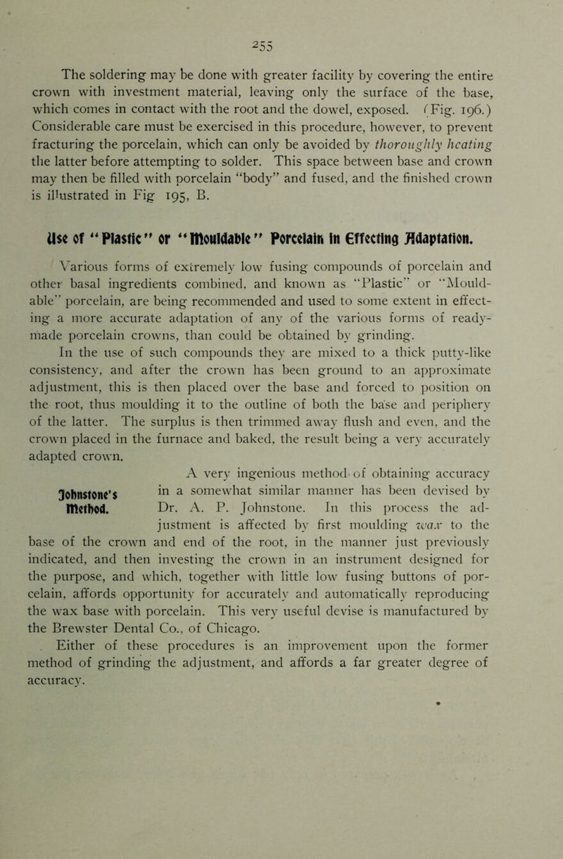 The soldering may be done with greater facility by covering the entire crown with investment material, leaving only the surface of the base, which comes in contact with the root and the dowel, exposed. (Fig. 196.) Considerable care must be exercised in this procedure, however, to prevent fracturing the porcelain, which can only be avoided by thoroughly heating the latter before attempting to solder. This space between base and crown may then be filled with porcelain “body” and fused, and the finished crown is illustrated in Fig 195, B. Use of Plastic” or “mouWable” Porcelain in effecting Adaptation. Various forms of extremely low fusing compounds of porcelain and other basal ingredients combined, and known as “Plastic” or “Mould- able” porcelain, are being recommended and used to some extent in effect- ing a more accurate adaptation of any of the various forms of ready- made porcelain crowns, than could be obtained by grinding. I11 the use of such compounds they are mixed to a thick putty-like consistency, and after the crown has been ground to an approximate adjustment, this is then placed over the base and forced to position on the root, thus moulding it to the outline of both the base and periphery of the latter. The surplus is then trimmed away flush and even, and the crown placed in the furnace and baked, the result being a very accurately adapted crown. A very ingenious method of obtaining accuracy 3ohn$tone’$ in a somewhat similar manner has been devised by method. Dr. A. P. Johnstone. In this process the ad- justment is affected by first moulding wax to the base of the crown and end of the root, in the manner just previously indicated, and then investing the crown in an instrument designed for the purpose, and which, together with little low fusing buttons of por- celain, affords opportunity for accurately and automatically reproducing the wax base with porcelain. This very useful devise is manufactured by the Brewster Dental Co., of Chicago. Either of these procedures is an improvement upon the former method of grinding the adjustment, and affords a far greater degree of accuracy.