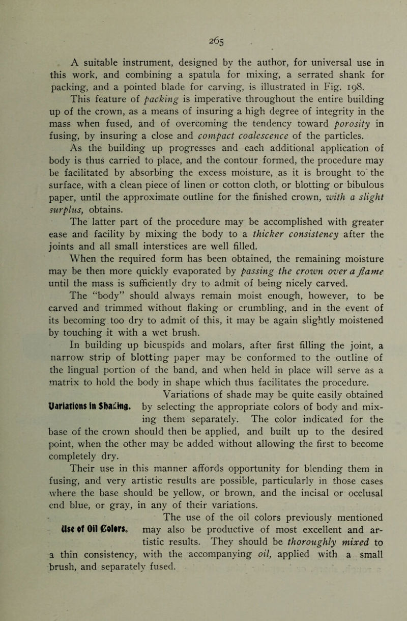 A suitable instrument, designed by the author, for universal use in this work, and combining a spatula for mixing, a serrated shank for packing, and a pointed blade for carving, is illustrated in Fig. 198. This feature of packing is imperative throughout the entire building up of the crown, as a means of insuring a high degree of integrity in the mass when fused, and of overcoming the tendency toward porosity in fusing, by insuring a close and compact coalescence of the particles. As the building up progresses and each additional application of body is thus carried to place, and the contour formed, the procedure may be facilitated by absorbing the excess moisture, as it is brought to the surface, with a clean piece of linen or cotton cloth, or blotting or bibulous paper, until the approximate outline for the finished crown, with a slight surplus, obtains. The latter part of the procedure may be accomplished with greater ease and facility by mixing the body to a thicker consistency after the joints and all small interstices are well filled. When the required form has been obtained, the remaining moisture may be then more quickly evaporated by passing the crown over a flame until the mass is sufficiently dry to admit of being nicely carved. The “body” should always remain moist enough, however, to be carved and trimmed without flaking or crumbling, and in the event of its becoming too dry to admit of this, it may be again slightly moistened by touching it with a wet brush. In building up bicuspids and molars, after first filling the joint, a narrow strip of blotting paper may be conformed to the outline of the lingual portion of the band, and when held in place will serve as a matrix to hold the body in shape which thus facilitates the procedure. Variations of shade may be quite easily obtained UariatiOltt in SbaLtag. by selecting the appropriate colors of body and mix- ing them separately. The color indicated for the base of the crown should then be applied, and built up to the desired point, when the other may be added without allowing the first to become completely dry. Their use in this manner affords opportunity for blending them in fusing, and very artistic results are possible, particularly in those cases where the base should be yellow, or brown, and the incisal or occlusal end blue, or gray, in any of their variations. The use of the oil colors previously mentioned U$C OH £0l*r$» may also be productive of most excellent and ar- tistic results. They should be thoroughly mixed to a thin consistency, with the accompanying oil, applied with a small brush, and separately fused.