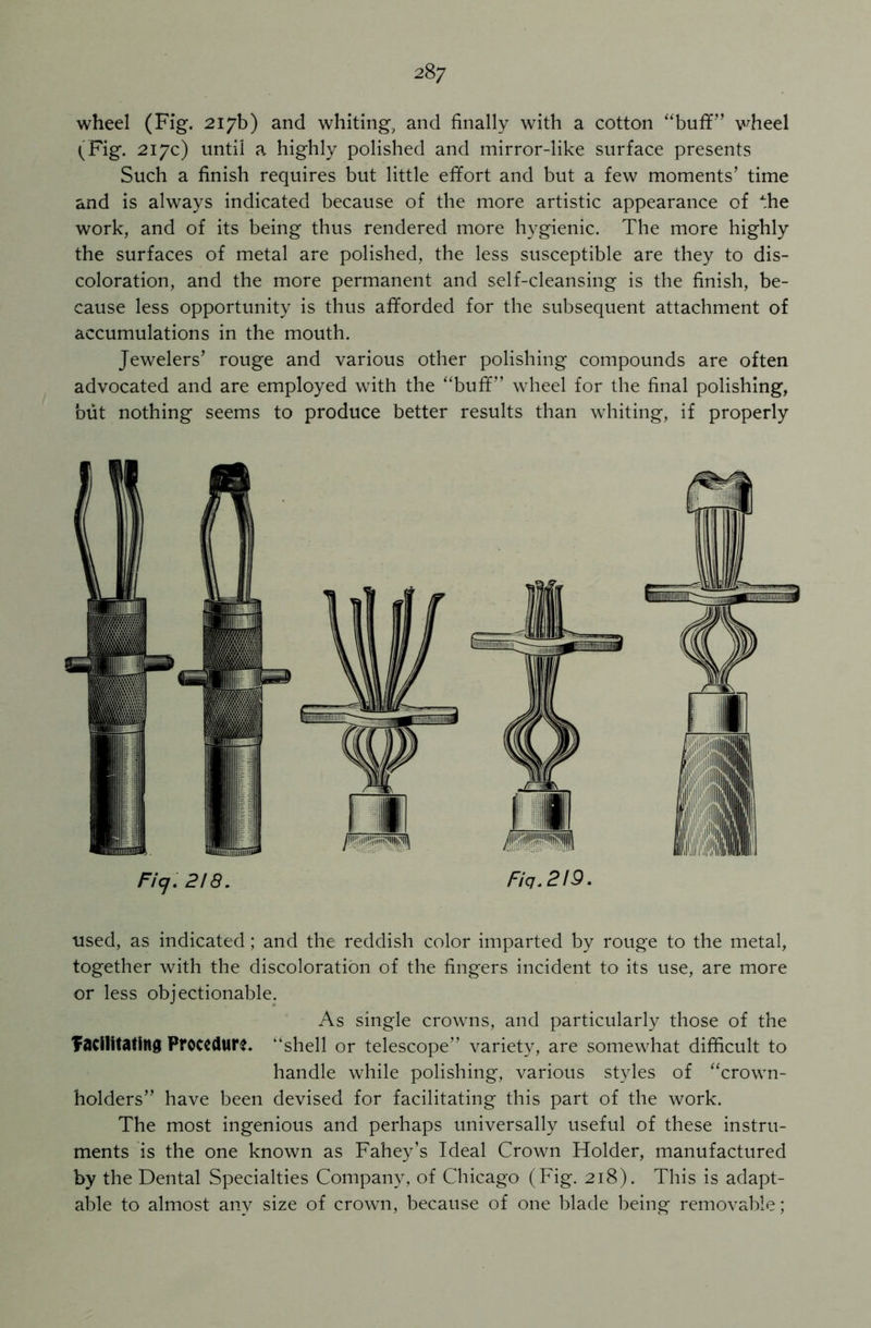 wheel (Fig. 217b) and whiting, and finally with a cotton “buff” wheel (Fig. 217c) until a highly polished and mirror-like surface presents Such a finish requires but little effort and but a few moments’ time and is always indicated because of the more artistic appearance of the work, and of its being thus rendered more hygienic. The more highly the surfaces of metal are polished, the less susceptible are they to dis- coloration, and the more permanent and self-cleansing is the finish, be- cause less opportunity is thus afforded for the subsequent attachment of accumulations in the mouth. Jewelers’ rouge and various other polishing compounds are often advocated and are employed with the “buff” wheel for the final polishing, but nothing seems to produce better results than whiting, if properly Ficj. 2! 8. Fiq.2!9. used, as indicated; and the reddish color imparted by rouge to the metal, together with the discoloration of the fingers incident to its use, are more or less objectionable. As single crowns, and particularly those of the facilitating Procedure, ‘‘shell or telescope” variety, are somewhat difficult to handle while polishing, various styles of “crown- holders” have been devised for facilitating this part of the work. The most ingenious and perhaps universally useful of these instru- ments is the one known as Fahey’s Ideal Crown Holder, manufactured by the Dental Specialties Company, of Chicago (Fig. 218). This is adapt- able to almost any size of crown, because of one blade being removable;