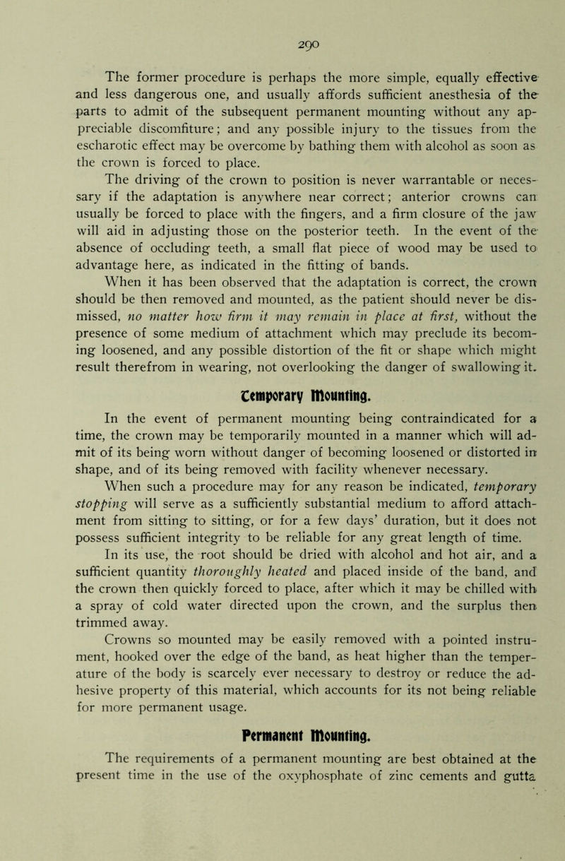 The former procedure is perhaps the more simple, equally effective and less dangerous one, and usually affords sufficient anesthesia of the parts to admit of the subsequent permanent mounting without any ap- preciable discomfiture; and any possible injury to the tissues from the escharotic effect may be overcome by bathing them with alcohol as soon as the crown is forced to place. The driving of the crown to position is never warrantable or neces- sary if the adaptation is anywhere near correct; anterior crowns can usually be forced to place with the fingers, and a firm closure of the jaw will aid in adjusting those on the posterior teeth. In the event of the absence of occluding teeth, a small flat piece of wood may be used to advantage here, as indicated in the fitting of bands. When it has been observed that the adaptation is correct, the crown should be then removed and mounted, as the patient should never be dis- missed, no matter how firm it may remain in place at first, without the presence of some medium of attachment which may preclude its becom- ing loosened, and any possible distortion of the fit or shape which might result therefrom in wearing, not overlooking the danger of swallowing it, temporary mounting. In the event of permanent mounting being contraindicated for a time, the crown may be temporarily mounted in a manner which will ad- mit of its being worn without danger of becoming loosened or distorted in shape, and of its being removed with facility whenever necessary. When such a procedure may for any reason be indicated, temporary stopping will serve as a sufficiently substantial medium to afford attach- ment from sitting to sitting, or for a few days’ duration, but it does not possess sufficient integrity to be reliable for any great length of time. In its use, the root should be dried with alcohol and hot air, and a sufficient quantity thoroughly heated and placed inside of the band, and the crown then quickly forced to place, after which it may be chilled with a spray of cold water directed upon the crown, and the surplus then trimmed away. Crowns so mounted may be easily removed with a pointed instru- ment, hooked over the edge of the band, as heat higher than the temper- ature of the body is scarcely ever necessary to destroy or reduce the ad- hesive property of this material, which accounts for its not being reliable for more permanent usage. Permanent mounting. The requirements of a permanent mounting are best obtained at the present time in the use of the oxyphosphate of zinc cements and gutta