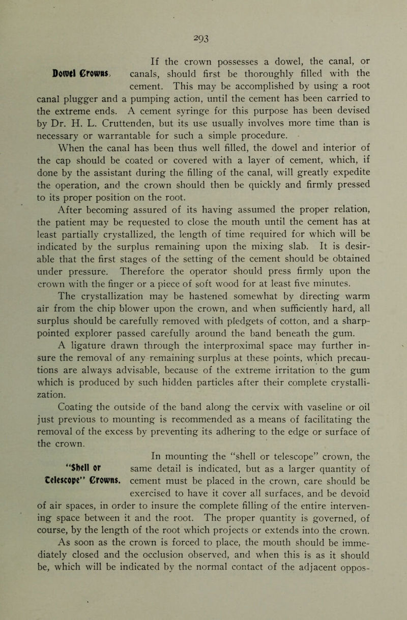 If the crown possesses a dowel, the canal, or DoiVCl CfOWHS canals, should first be thoroughly filled with the cement. This may be accomplished by using a root canal plugger and a pumping action, until the cement has been carried to the extreme ends. A cement syringe for this purpose has been devised by Dr. H. L. Cruttenden, but its use usually involves more time than is necessary or warrantable for such a simple procedure. When the canal has been thus well filled, the dowel and interior of the cap should be coated or covered with a layer of cement, which, if done by the assistant during the filling of the canal, will greatly expedite the operation, and the crown should then be quickly and firmly pressed to its proper position on the root. After becoming assured of its having assumed the proper relation, the patient may be requested to close the mouth until the cement has at least partially crystallized, the length of time required for which will be indicated by the surplus remaining upon the mixing slab. It is desir- able that the first stages of the setting of the cement should be obtained under pressure. Therefore the operator should press firmly upon the crown with the finger or a piece of soft wood for at least five minutes. The crystallization may be hastened somewhat by directing warm air from the chip blower upon the crown, and when sufficiently hard, all surplus should be carefully removed with pledgets of cotton, and a sharp- pointed explorer passed carefully around the band beneath the gum. A ligature drawn through the interproximal space may further in- sure the removal of any remaining surplus at these points, which precau- tions are always advisable, because of the extreme irritation to the gum which is produced by such hidden particles after their complete crystalli- zation. Coating the outside of the band along the cervix with vaseline or oil just previous to mounting is recommended as a means of facilitating the removal of the excess by preventing its adhering to the edge or surface of the crown. In mounting the “shell or telescope” crown, the “Shell or same detail is indicated, but as a larger quantity of telescope” Crowns, cement must be placed in the crown, care should be exercised to have it cover all surfaces, and be devoid of air spaces, in order to insure the complete filling of the entire interven- ing space between it and the root. The proper quantity is governed, of course, by the length of the root which projects or extends into the crown. As soon as the crown is forced to place, the mouth should be imme- diately closed and the occlusion observed, and when this is as it should be, which will be indicated by the normal contact of the adjacent oppos-