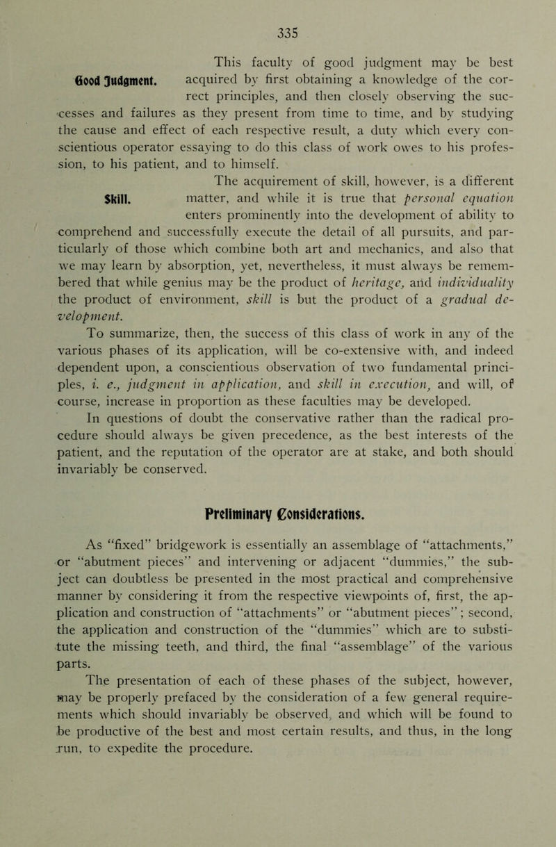 This faculty of good judgment may be best Good Judgment, acquired by first obtaining a knowledge of the cor- rect principles, and then closely observing the suc- cesses and failures as they present from time to time, and by studying the cause and effect of each respective result, a duty which every con- scientious operator essaying to do this class of work owes to his profes- sion, to his patient, and to himself. The acquirement of skill, however, is a different Skill* matter, and while it is true that personal equation enters prominently into the development of ability to comprehend and successfully execute the detail of all pursuits, and par- ticularly of those which combine both art and mechanics, and also that we may learn by absorption, yet, nevertheless, it must always be remem- bered that while genius may be the product of heritage, and individuality the product of environment, skill is but the product of a gradual de- velopment. To summarize, then, the success of this class of work in any of the various phases of its application, will be co-extensive with, and indeed dependent upon, a conscientious observation of two fundamental princi- ples, i. e., judgment in application, and skill in execution, and will, of course, increase in proportion as these faculties may be developed. In questions of doubt the conservative rather than the radical pro- cedure should always be given precedence, as the best interests of the patient, and the reputation of the operator are at stake, and both should invariably be conserved. Preliminary Considerations. As “fixed” bridgework is essentially an assemblage of “attachments,” or “abutment pieces” and intervening or adjacent “dummies,” the sub- ject can doubtless be presented in the most practical and comprehensive manner by considering it from the respective viewpoints of, first, the ap- plication and construction of “attachments” or “abutment pieces”; second, the application and construction of the “dummies” which are to substi- tute the missing teeth, and third, the final “assemblage” of the various parts. The presentation of each of these phases of the subject, however, may be properly prefaced by the consideration of a few general require- ments which should invariably be observed, and which will be found to be productive of the best and most certain results, and thus, in the long run, to expedite the procedure.