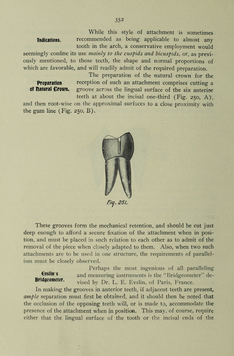 While this style of attachment is sometimes Indications. recommended as being applicable to almost any tooth in the arch, a conservative employment would seemingly confine its use mainly to the cuspids and bicuspids, or, as previ- ously mentioned, to those teeth, the shape and normal proportions of which are favorable, and will readily admit of the required preparation. The preparation of the natural crown for the Preparation reception of such an attachment comprises cutting a Of Katural Grown, groove across the lingual surface of the six anterior teeth at about the incisal one-third (Fig. 250, A-)-,* and then root-wise on the approximal surfaces to a close proximity with the gum line (Fig. 250, B), Eiy. 251. These grooves form the mechanical retention, and should be cut just deep enough to afford a secure fixation of the attachment when in posi- tion, and must be placed in such relation to each other as to admit of the removal of the piece when closely adapted to them. Also, when two such attachments are to be used in one structure, the requirements of parallel- ism must be closely observed. Perhaps the most ingenious of all paralleling €u$lin $ and measuring instruments is the “Bridgeometer” de- Bridgeometer. vised by Dr L E. Evslin, of Paris, France. In making the grooves in anterior teeth, if adjacent teeth are present, ample separation must first be obtained, and it should then be noted that the occlusion of the opposing teeth will, or is made to, accommodate the presence of the attachment when in position. This may, of course, require either that the lingual surface of the tooth or the incisal ends of the