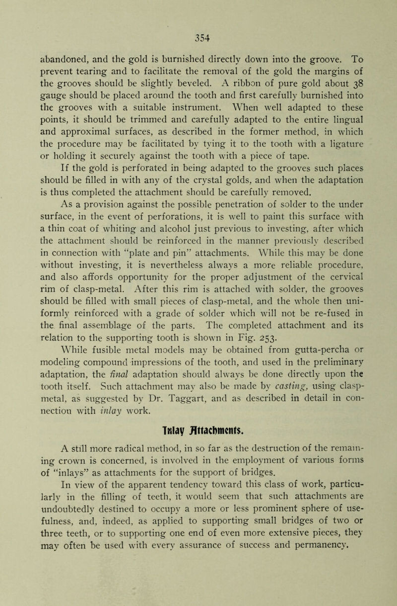 abandoned, and the gold is burnished directly down into the groove. To prevent tearing and to facilitate the removal of the gold the margins of the grooves should be slightly beveled. A ribbon of pure gold about 38 gauge should be placed around the tooth and first carefully burnished into the grooves with a suitable instrument. When well adapted to these points, it should be trimmed and carefully adapted to the entire lingual and approximal surfaces, as described in the former method, in which the procedure may be facilitated by tying it to the tooth with a ligature or holding it securely against the tooth with a piece of tape. If the gold is perforated in being adapted to the grooves such places should be filled in with any of the crystal golds, and when the adaptation is thus completed the attachment should be carefully removed. As a provision against the possible penetration of solder to the under surface, in the event of perforations, it is well to paint this surface with a thin coat of whiting and alcohol just previous to investing, after which the attachment should be reinforced in the manner previously described in connection with “plate and pin” attachments. While this may be done without investing, it is nevertheless always a more reliable procedure, and also affords opportunity for the proper adjustment of the cervical rim of clasp-metal. After this rim is attached with solder, the grooves should be filled with small pieces of clasp-metal, and the whole then uni- formly reinforced with a grade of solder which will not be re-fused in the final assemblage of the parts. The completed attachment and its relation to the supporting tooth is shown in Fig. 253. While fusible metal models may be obtained from gutta-percha or modeling compound impressions of the tooth, and used in the preliminary adaptation, the final adaptation should always be done directly upon the tooth itself. Such attachment may also be made by casting, using clasp- metal, as suggested by Dr. Taggart, and as described in detail in con- nection with inlay work. Twiay Attachments. A still more radical method, in so far as the destruction of the remain- ing crown is concerned, is involved in the employment of various forms of “inlays” as attachments for the support of bridges. In view of the apparent tendency toward this class of work, particu- larly in the filling of teeth, it would seem that such attachments are undoubtedly destined to occupy a more or less prominent sphere of use- fulness, and, indeed, as applied to supporting small bridges of two or three teeth, or to supporting one end of even more extensive pieces, they may often be used with every assurance of success and permanency.