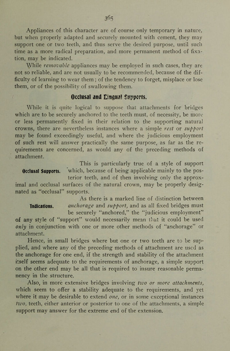 Appliances of this character are of course only temporary in nature, but when properly adapted and securely mounted with cement, they may support one or two teeth, and thus serve the desired purpose, until such time as a more radical preparation, and more permanent method of fixa- tion, may be indicated. While removable appliances may be employed in such cases, they are not so reliable, and are not usually to be recommended, because of the dif- ficulty of learning to wear them ; of the tendency to forget, misplace or lose them, or of the possibility of swallowing them. Occlusal and Supports. While it is quite logical to suppose that attachments for bridges which are to be securely anchored to the teeth must, of necessity, be more or less permanently fixed in their relation to the supporting natural crowns, there are nevertheless instances where a simple rest or support may be found exceedingly useful, and where the judicious employment of such rest will answer practically the same purpose,, as far as the re- quirements are concerned, as would any of the preceding methods of attachment. This is particularly true of a style of support Occlusal Supports. which, because of being applicable mainly to the pos- terior teeth, and of then involving only the approx- imal and occlusal surfaces of the natural crown, may be properly desig- nated as “occlusal” supports. As there is a marked line of distinction between Indications. anchorage and support, and as all fixed bridges must be securely “anchored,” the “judicious employment” of any style of “support” would necessarily mean that it could be used only in conjunction with one or more other methods of “anchorage” or attachment. Hence, in small bridges where but one or two teeth are to be sup- plied, and where any of the preceding methods of attachment are used as the anchorage for one end, if the strength and stability of the attachment itself seems adequate to the requirements of anchorage, a simple support on the other end may be all that is required to insure reasonable perma- nency in the structure. Also, in more extensive bridges involving tzuo or more attachments, which seem to offer a stability adequate to the requirements, and yet where it may be desirable to extend one, or in some exceptional instances two, teeth, either anterior or posterior to one of the attachments, a simple support may answer for the extreme end of the extension.