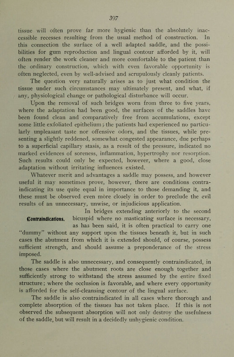 297 tissue will often prove far more hygienic than the absolutely inac- cessible recesses resulting from the usual method of construction. In this connection the surface of a well adapted saddle, and the possi- bilities for gum reproduction and lingual contour afforded by it, will often render the work cleaner and more comfortable to the patient than the ordinary construction, which with even favorable opportunity is often neglected, even by well-advised and scrupulously cleanly patients. The question very naturally arises as to just what condition the tissue under such circumstances may ultimately present, and what, if any, physiological change or pathological disturbance will occur. Upon the removal of such bridges worn from three to five years, where the adaptation had been good, the surfaces of the saddles have been found clean and comparatively free from accumulations, except some little exfoliated epitheliumthe patients had experienced no particu- larly unpleasant taste nor offensive odors, and the tissues, while pre- senting a slightly reddened, somewhat congested appearance, due perhaps to a superficial capillary stasis, as a result of the pressure, indicated no marked evidences of soreness, inflammation, hypertrophy nor resorption. Such results could only be expected, however, where a good, close adaptation without irritating influences existed. Whatever merit and advantages a saddle may possess, and however useful it may sometimes prove, however, there are conditions contra- indicating its use quite equal in importance to those demanding it, and these must be observed even more closely in order to preclude the evil results of an unnecessary, unwise, or injudicious application. In bridges extending anteriorly to the second Contraindications, bicuspid where no masticating surface is necessary, as has been said, it is often practical to carry one “dummy” without any support upon the tissues beneath it, but in such cases the abutment from which it is extended should, of course, possess sufficient strength, and should assume a preponderance of the stress imposed. The saddle is also unnecessary, and consequently contraindicated, in those cases where the abutment roots are close enough together and sufficiently strong to withstand the stress assumed by the entire fixed structure; where the occlusion is favorable, and where every opportunity is afforded for the self-cleansing contour of the lingual surface. The saddle is also contraindicated in all cases where thorough and complete absorption of the tissues has not taken place. If this is not observed the subsequent absorption will not only destroy the usefulness of the saddle, but will result in a decidedly unhygienic condition.