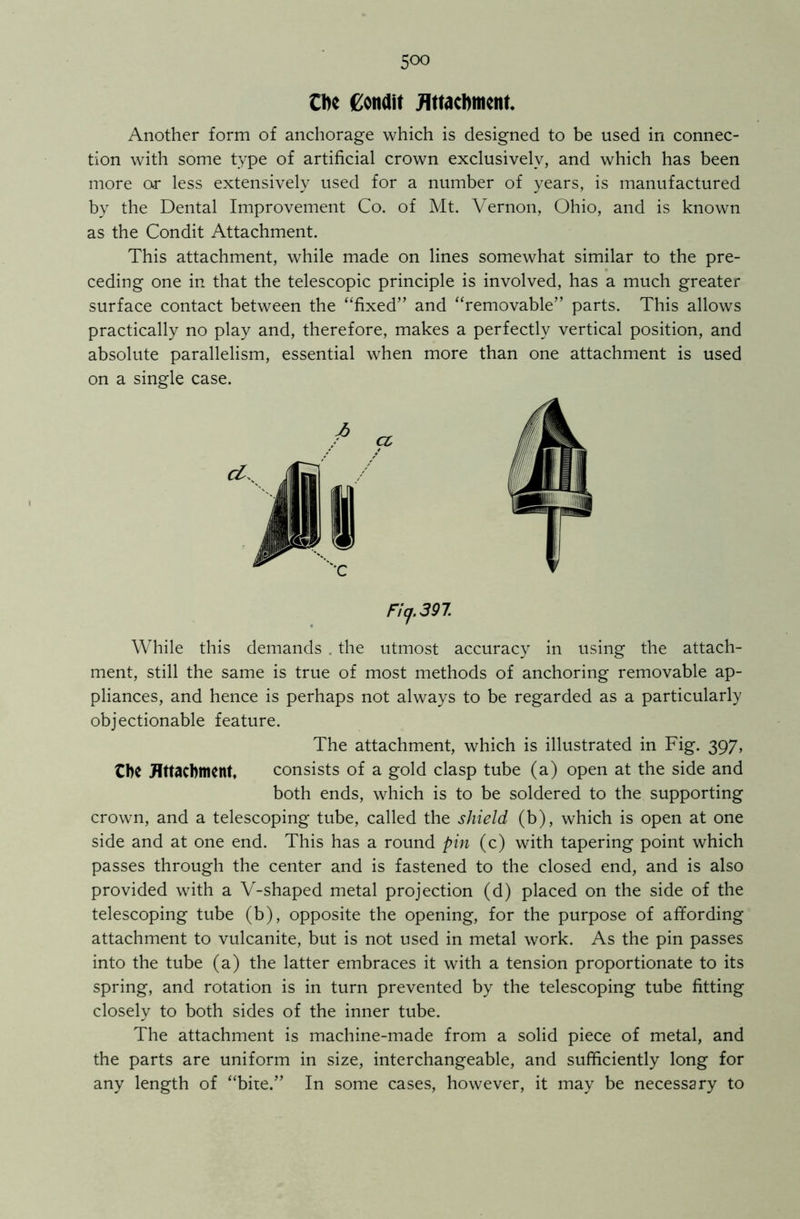 Ok Condit jRttacbtticnt. Another form of anchorage which is designed to be used in connec- tion with some type of artificial crown exclusively, and which has been more or less extensively used for a number of years, is manufactured by the Dental Improvement Co. of Mt. Vernon, Ohio, and is known as the Condit Attachment. This attachment, while made on lines somewhat similar to the pre- ceding one in that the telescopic principle is involved, has a much greater surface contact between the “fixed” and “removable” parts. This allows practically no play and, therefore, makes a perfectly vertical position, and absolute parallelism, essential when more than one attachment is used on a single case. a, Ficj.397 While this demands . the utmost accuracy in using the attach- ment, still the same is true of most methods of anchoring removable ap- pliances, and hence is perhaps not always to be regarded as a particularly objectionable feature. The attachment, which is illustrated in Fig. 397, the Attachment, consists of a gold clasp tube (a) open at the side and both ends, which is to be soldered to the supporting crown, and a telescoping tube, called the shield (b), which is open at one side and at one end. This has a round pin (c) with tapering point which passes through the center and is fastened to the closed end, and is also provided with a V-shaped metal projection (d) placed on the side of the telescoping tube (b), opposite the opening, for the purpose of affording attachment to vulcanite, but is not used in metal work. As the pin passes into the tube (a) the latter embraces it with a tension proportionate to its spring, and rotation is in turn prevented by the telescoping tube fitting closely to both sides of the inner tube. The attachment is machine-made from a solid piece of metal, and the parts are uniform in size, interchangeable, and sufficiently long for any length of “bite.” In some cases, however, it may be necessary to