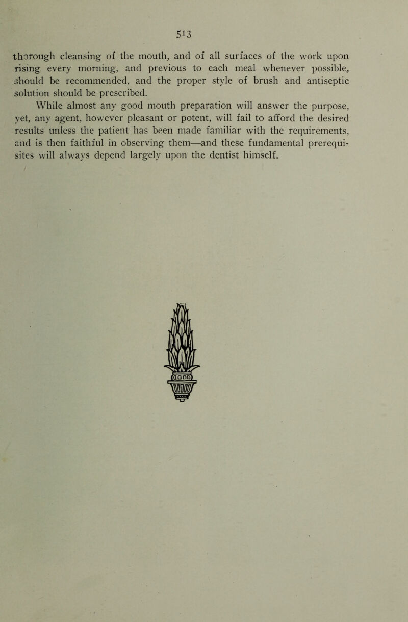 thorough cleansing of the mouth, and of all surfaces of the work upon rising every morning, and previous to each meal whenever possible, should be recommended, and the proper style of brush and antiseptic solution should be prescribed. While almost any good mouth preparation will answer the purpose, yet, any agent, however pleasant or potent, will fail to afford the desired results unless the patient has been made familiar with the requirements, and is then faithful in observing them—and these fundamental prerequi- sites will always depend largely upon the dentist himself.